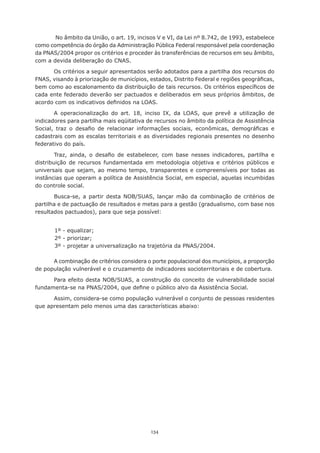 134
No âmbito da União, o art. 19, incisos V e VI, da Lei nº 8.742, de 1993, estabelece
como competência do órgão da Administração Pública Federal responsável pela coordenação
da PNAS/2004 propor os critérios e proceder às transferências de recursos em seu âmbito,
com a devida deliberação do CNAS.
Os critérios a seguir apresentados serão adotados para a partilha dos recursos do
FNAS, visando à priorização de municípios, estados, Distrito Federal e regiões geográficas,
bem como ao escalonamento da distribuição de tais recursos. Os critérios específicos de
cada ente federado deverão ser pactuados e deliberados em seus próprios âmbitos, de
acordo com os indicativos definidos na LOAS.
A operacionalização do art. 18, inciso IX, da LOAS, que prevê a utilização de
indicadores para partilha mais eqüitativa de recursos no âmbito da política de Assistência
Social, traz o desafio de relacionar informações sociais, econômicas, demográficas e  
cadastrais com as escalas territoriais e as diversidades regionais presentes no desenho
federativo do país.
Traz, ainda, o desafio de estabelecer, com base nesses indicadores, partilha e
distribuição de recursos fundamentada em metodologia objetiva e critérios públicos e
universais que sejam, ao mesmo tempo, transparentes e compreensíveis por todas as
instâncias que operam a política de Assistência Social, em especial, aquelas incumbidas
do controle social.
Busca-se, a partir desta NOB/SUAS, lançar mão da combinação de critérios de
partilha e de pactuação de resultados e metas para a gestão (gradualismo, com base nos
resultados pactuados), para que seja possível:
1º - equalizar;
2º - priorizar;
3º - projetar a universalização na trajetória da PNAS/2004.
A combinação de critérios considera o porte populacional dos municípios, a proporção
de população vulnerável e o cruzamento de indicadores socioterritoriais e de cobertura.
Para efeito desta NOB/SUAS, a construção do conceito de vulnerabilidade social
fundamenta-se na PNAS/2004, que define o público alvo da Assistência Social.
Assim, considera-se como população vulnerável o conjunto de pessoas residentes
que apresentam pelo menos uma das características abaixo:
 