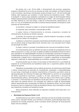 149
De acordo com o art. 28 da LOAS, o financiamento dos serviços, programas,
projetos e benefícios far-se-á com os recursos da União, dos estados, do Distrito Federal
e dos municípios, das demais contribuições sociais previstas no art. 195 da Constituição
Federal, além daqueles que compõem o Fundo Nacional de Assistência Social – FNAS.
O parágrafo 1º desse artigo estabelece competência ao órgão da Administração Pública
Federal responsável pela coordenação da PNAS de gerir o FNAS – sob a orientação e controle
do CNAS. Reforça-se, com esse artigo, a idéia do co-financiamento, destacando-se, nos
arts. 12 e 19, as competências da União no Sistema Descentralizado e Participativo nesse
processo de financiamento:
a) coordenar e articular as ações no campo da Assistência Social;
b) responder pela concessão e manutenção do BPC;
c) apoiar técnica e financeiramente os serviços, programas e projetos de
enfrentamento da pobreza em âmbito nacional;
d) atender, em conjunto com os estados, o Distrito Federal e municípios, as ações
assistenciais de caráter de emergência;
e) elaborar e encaminhar a proposta orçamentária da Assistência Social, em conjunto
com as demais áreas da Seguridade Social, devendo esta e sua execução serem objeto
de apreciação do CNAS;
f) propor critérios e proceder à transferência dos recursos da Assistência Social.
O co-financiamento deve ser definido com base na divisão de competências entre as
esferas de governo, ou seja, com base na gestão da política de Assistência Social em todo o
país, operada em co-responsabilidade e levando em consideração o porte dos municípios e a
complexidade dos serviços. O co-financiamento deve ser desenhado a partir dessa definição,
considerando a relação entre o financiamento e a gestão e respeitando as diversidades
regionais e definindo as responsabilidades de municípios, estados e governo federal.
O grande desafio que se coloca no que tange ao financiamento é a conciliação da
proposta de co-financiamento da Assistência Social com o orçamento público nas três
esferas de governo.
Estabelecer as pactuações entre as esferas de governo, de maneira que seja firmado
o efetivo compromisso da assunção de competências, atribuições e responsabilidades
no que tange à destinação de aportes orçamentários e financeiros que dêem conta da
operacionalização das diretrizes firmadas pela PNAS/2004 no caminho de consolidação
do SUAS, buscando-se aprimorar a gestão e, de fato, desenvolver o processo de
descentralização política, administrativa e fiscal que figura como diretriz para a gestão,
o controle e o financiamento da Assistência Social pela LOAS é o que se pretende com
este tópico da presente Norma. Fica reforçado que caberá ao órgão da administração
pública responsável pela coordenação da Política de Assistência Social, nas três esferas
de governo, gerir os respectivos Fundos de Assistência Social, sob a orientação e controle
dos respectivos Conselhos de Assistência Social.
Nessa perspectiva, ficam definidas as seguintes condições como base para o co-
financiamento:
•	 Municípios de Pequeno Porte I e II
Considerando que sua rede é simples, ofertando serviços de proteção social básica
(entre outros: atenção à família, seus membros e indivíduos, potencialização dessa rede,
programas de inclusão produtiva), esses municípios devem participar do financiamento
desse nível de proteção.
 