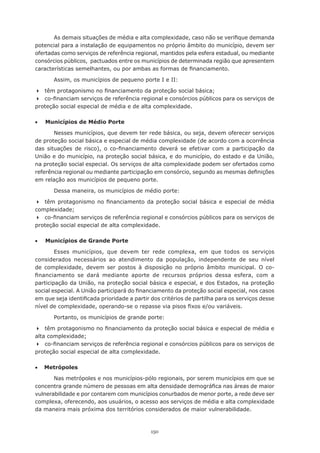 150
As demais situações de média e alta complexidade, caso não se verifique demanda
potencial para a instalação de equipamentos no próprio âmbito do município, devem ser
ofertadas como serviços de referência regional, mantidos pela esfera estadual, ou mediante
consórcios públicos,  pactuados entre os municípios de determinada região que apresentem
características semelhantes, ou por ambas as formas de financiamento.
Assim, os municípios de pequeno porte I e II:
	 têm protagonismo no financiamento da proteção social básica;
	 co-financiam serviços de referência regional e consórcios públicos para os serviços de
proteção social especial de média e de alta complexidade.
•	 Municípios de Médio Porte
Nesses municípios, que devem ter rede básica, ou seja, devem oferecer serviços
de proteção social básica e especial de média complexidade (de acordo com a ocorrência
das situações de risco), o co-financiamento deverá se efetivar com a participação da
União e do município, na proteção social básica, e do município, do estado e da União,
na proteção social especial. Os serviços de alta complexidade podem ser ofertados como
referência regional ou mediante participação em consórcio, segundo as mesmas definições
em relação aos municípios de pequeno porte.
Dessa maneira, os municípios de médio porte:
	 têm protagonismo no financiamento da proteção social básica e especial de média
complexidade;
	 co-financiam serviços de referência regional e consórcios públicos para os serviços de
proteção social especial de alta complexidade.
•	 Municípios de Grande Porte
Esses municípios, que devem ter rede complexa, em que todos os serviços
considerados necessários ao atendimento da população, independente de seu nível
de complexidade, devem ser postos à disposição no próprio âmbito municipal. O co-
financiamento se dará mediante aporte de recursos próprios dessa esfera, com a
participação da União, na proteção social básica e especial, e dos Estados, na proteção
social especial. A União participará do financiamento da proteção social especial, nos casos
em que seja identificada prioridade a partir dos critérios de partilha para os serviços desse
nível de complexidade, operando-se o repasse via pisos fixos e/ou variáveis.
Portanto, os municípios de grande porte:
	 têm protagonismo no financiamento da proteção social básica e especial de média e
alta complexidade;
	 co-financiam serviços de referência regional e consórcios públicos para os serviços de
proteção social especial de alta complexidade.
•     Metrópoles
Nas metrópoles e nos municípios-pólo regionais, por serem municípios em que se
concentra grande número de pessoas em alta densidade demográfica nas áreas de maior
vulnerabilidade e por contarem com municípios conurbados de menor porte, a rede deve ser
complexa, oferecendo, aos usuários, o acesso aos serviços de média e alta complexidade
da maneira mais próxima dos territórios considerados de maior vulnerabilidade.
 