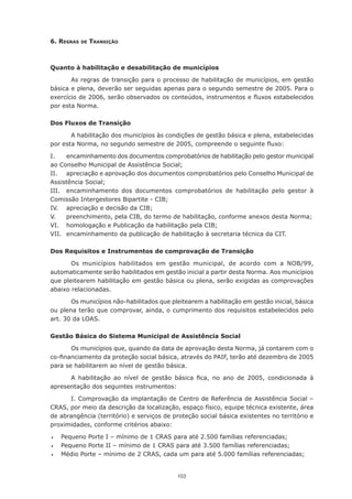 153
6. Regras de Transição
Quanto à habilitação e desabilitação de municípios
As regras de transição para o processo de habilitação de municípios, em gestão
básica e plena, deverão ser seguidas apenas para o segundo semestre de 2005. Para o
exercício de 2006, serão observados os conteúdos, instrumentos e fluxos estabelecidos
por esta Norma.
Dos Fluxos de Transição
A habilitação dos municípios às condições de gestão básica e plena, estabelecidas
por esta Norma, no segundo semestre de 2005, compreende o seguinte fluxo:
I.	 encaminhamento dos documentos comprobatórios de habilitação pelo gestor municipal
ao Conselho Municipal de Assistência Social;
II.	 apreciação e aprovação dos documentos comprobatórios pelo Conselho Municipal de
Assistência Social;
III.	 encaminhamento dos documentos comprobatórios de habilitação pelo gestor à
Comissão Intergestores Bipartite - CIB;
IV.	 apreciação e decisão da CIB;
V.	 preenchimento, pela CIB, do termo de habilitação, conforme anexos desta Norma;
VI.	 homologação e Publicação da habilitação pela CIB;
VII.	 encaminhamento da publicação de habilitação à secretaria técnica da CIT.
Dos Requisitos e Instrumentos de comprovação de Transição
Os municípios habilitados em gestão municipal, de acordo com a NOB/99,
automaticamente serão habilitados em gestão inicial a partir desta Norma. Aos municípios
que pleitearem habilitação em gestão básica ou plena, serão exigidas as comprovações
abaixo relacionadas.
Os municípios não-habilitados que pleitearem a habilitação em gestão inicial, básica
ou plena terão que comprovar, ainda, o cumprimento dos requisitos estabelecidos pelo
art. 30 da LOAS.
Gestão Básica do Sistema Municipal de Assistência Social
Os municípios que, quando da data de aprovação desta Norma, já contarem com o
co-financiamento da proteção social básica, através do PAIF, terão até dezembro de 2005
para se habilitarem ao nível de gestão básica.
A habilitação ao nível de gestão básica fica, no ano de 2005, condicionada à
apresentação dos seguintes instrumentos:
I. Comprovação da implantação de Centro de Referência de Assistência Social –
CRAS, por meio da descrição da localização, espaço físico, equipe técnica existente, área
de abrangência (território) e serviços de proteção social básica existentes no território e
proximidades, conforme critérios abaixo:
	 Pequeno Porte I – mínimo de 1 CRAS para até 2.500 famílias referenciadas;
	 Pequeno Porte II – mínimo de 1 CRAS para até 3.500 famílias referenciadas;
	 Médio Porte – mínimo de 2 CRAS, cada um para até 5.000 famílias referenciadas;
 
