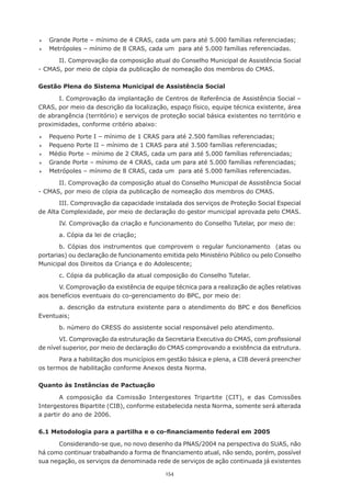 154
	 Grande Porte – mínimo de 4 CRAS, cada um para até 5.000 famílias referenciadas;
	 Metrópoles – mínimo de 8 CRAS, cada um  para até 5.000 famílias referenciadas.
II. Comprovação da composição atual do Conselho Municipal de Assistência Social
- CMAS, por meio de cópia da publicação de nomeação dos membros do CMAS.
Gestão Plena do Sistema Municipal de Assistência Social
I. Comprovação da implantação de Centros de Referência de Assistência Social –
CRAS, por meio da descrição da localização, espaço físico, equipe técnica existente, área
de abrangência (território) e serviços de proteção social básica existentes no território e
proximidades, conforme critério abaixo:
	 Pequeno Porte I – mínimo de 1 CRAS para até 2.500 famílias referenciadas;
	 Pequeno Porte II – mínimo de 1 CRAS para até 3.500 famílias referenciadas;
	 Médio Porte – mínimo de 2 CRAS, cada um para até 5.000 famílias referenciadas;
	 Grande Porte – mínimo de 4 CRAS, cada um para até 5.000 famílias referenciadas;
	 Metrópoles – mínimo de 8 CRAS, cada um  para até 5.000 famílias referenciadas.
II. Comprovação da composição atual do Conselho Municipal de Assistência Social
- CMAS, por meio de cópia da publicação de nomeação dos membros do CMAS.
III. Comprovação da capacidade instalada dos serviços de Proteção Social Especial
de Alta Complexidade, por meio de declaração do gestor municipal aprovada pelo CMAS.
IV. Comprovação da criação e funcionamento do Conselho Tutelar, por meio de:
a. Cópia da lei de criação;
b. Cópias dos instrumentos que comprovem o regular funcionamento  (atas ou
portarias) ou declaração de funcionamento emitida pelo Ministério Público ou pelo Conselho
Municipal dos Direitos da Criança e do Adolescente;
c. Cópia da publicação da atual composição do Conselho Tutelar.
V. Comprovação da existência de equipe técnica para a realização de ações relativas
aos benefícios eventuais do co-gerenciamento do BPC, por meio de:
a. descrição da estrutura existente para o atendimento do BPC e dos Benefícios
Eventuais;
b. número do CRESS do assistente social responsável pelo atendimento.
VI. Comprovação da estruturação da Secretaria Executiva do CMAS, com profissional
de nível superior, por meio de declaração do CMAS comprovando a existência da estrutura.
Para a habilitação dos municípios em gestão básica e plena, a CIB deverá preencher
os termos de habilitação conforme Anexos desta Norma.
Quanto às Instâncias de Pactuação
A composição da Comissão Intergestores Tripartite (CIT), e das Comissões
Intergestores Bipartite (CIB), conforme estabelecida nesta Norma, somente será alterada
a partir do ano de 2006.
6.1 Metodologia para a partilha e o co-financiamento federal em 2005
Considerando-se que, no novo desenho da PNAS/2004 na perspectiva do SUAS, não
há como continuar trabalhando a forma de financiamento atual, não sendo, porém, possível
sua negação, os serviços da denominada rede de serviços de ação continuada já existentes
 