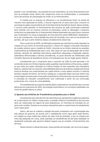 155
passam a ser considerados, na proposta da nova sistemática, já como financiamento por
piso de proteção social, dentro dos respectivos níveis de complexidade, e computados
como percentuais de participação da União no co-financiamento.
À medida que os avanços se efetuarem e as transferências forem se dando de
maneira mais adequada ao SUAS, o recurso migrará de um para outro piso, inclusive no
que tange às ações orçamentárias do Fundo Nacional de Assistência Social. Nesse sentido,
o recurso ainda aplicado no financiamento dos serviços de ação continuada existentes
será mantido com os mesmos volumes já praticados, sendo as alterações e possíveis
acréscimos na capacidade de co-financiamento federal destinados aos pisos fixos e variáveis
que contemplem as novas proposições de financiamento desta NOB/SUAS. Estabelecer-
se-á, por conseguinte, uma avaliação dos pisos de transição, ano a ano ou de período em
período, até que a série histórica esteja completamente absorvida.
Para o exercício de 2005, as definições propostas por esta Norma serão seguidas na
medida em que forem se tornando possíveis e viáveis em relação à transição necessária
do modelo anterior para o modelo do SUAS, incluindo-se os limites relativos às questões
orçamentárias já estabelecidas para o ano. Nos casos em que tal adequação não se fizer
possível, deverão ser definidas alternativas específicas adequadas à legislação vigente,
calendários diferenciados e demais providências, os quais deverão ser deliberados pelo
Conselho Nacional de Assistência Social e formalizados por ato do órgão gestor federal.
Considerando que o orçamento para o exercício de 2005 já está aprovado e foi
construído ainda com limites impostos pelas questões orçamentárias e financeiras, propõe-
se que neste ano sejam utilizados os critérios fixados no item específico dos indicadores
básicos, substituindo-se a taxa de vulnerabilidade pela taxa de pobreza (relação percentual
entre as famílias com renda familiar per capita inferior a meio salário mínimo e o total de
famílias naquele território), de forma a assegurar a expansão deste exercício dentro dos
prazos legais previstos para a execução orçamentária e financeira dos recursos disponíveis.
A utilização do indicador complementar será viabilizada a partir de sua construção
juntamente com a taxa de vulnerabilidade.
Fica estabelecido que apenas estarão aptos a participarem da partilha dos recursos
adicionais do orçamento de 2005, da proteção social básica, os municípios habilitados nos
níveis de gestão básica ou plena.
1) Quanto aos Critérios de Transferência propostos para o SUAS
Considerando que esta Norma traz elementos que apresentam exigências passíveis
de cumprimento em médio e longo prazo, a questão relativa à transferência dos recursos
deve ser relativizada em alguns de seus dispositivos, no momento de transição de um
para outro modelo, fixando-se os prazos necessários para o cumprimento do estabelecido
como regra geral.
Assim, até que se viabilize a adoção dos pisos compostos com a participação das
três esferas de governo, de acordo com o estabelecido como regra geral nesta Norma,
em relação ao custo médio das ofertas de cada nível de proteção, a que se chegará por
meio das pesquisas em curso, serão operadas as transferências de tais pisos baseadas no
atualmente praticado pelo governo federal naquilo que já compõe o financiamento dos
serviços.
Dessa maneira o cálculo dos pisos, nesse período de transição, dar-se-á como segue:
 