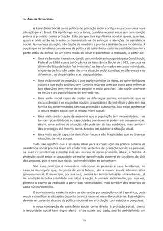 15
1. Análise Situacional
A Assistência Social como política de proteção social configura-se como uma nova
situação para o Brasil. Ela significa garantir a todos, que dela necessitam, e sem contribuição
prévia a provisão dessa proteção. Esta perspectiva significaria aportar quem, quantos,
quais e onde estão os brasileiros demandatários de serviços e atenções de assistência
social. Numa nova situação, não dispõe de imediato e pronto a análise de sua incidência. A
opção que se construiu para exame da política de assistência social na realidade brasileira
parte então da defesa de um certo modo de olhar e quantificar a realidade, a partir de:
	 •	 Uma visão social inovadora, dando continuidade ao inaugurado pela Constituição
Federal de 1988 e pela Lei Orgânica da Assistência Social de 1993, pautada na
dimensão ética de incluir “os invisíveis”, os transformados em casos individuais,
enquanto de fato são parte  de uma situação social coletiva; as diferenças e os
diferentes, as disparidades e as desigualdades.
	 •	 Uma visão social de proteção, o que supõe conhecer os riscos, as vulnerabilidades
sociais a que estão sujeitos, bem como os recursos com que conta para enfrentar
tais situações com menor dano pessoal e social possível. Isto supõe conhecer
os riscos e as possibilidades de enfrentá-los.
	 •	 Uma visão social capaz de captar as diferenças sociais, entendendo que as
circunstâncias e os requisitos sociais circundantes do indivíduo e dele em sua
família são determinantes para sua proteção e autonomia. Isto exige confrontar
a leitura macro social com a leitura micro social.
	 •	 Uma visão social capaz de entender que a população tem necessidades, mas
também possibilidades ou capacidades que devem e podem ser desenvolvidas.
Assim, uma análise de situação não pode ser só das ausências, mas também
das presenças até mesmo como desejos em superar a situação atual.
	 •	 Uma visão social capaz de identificar forças e não fragilidades que as diversas
situações de vida possua.
Tudo isso significa que a situação atual para a construção da política pública de
assistência social precisa levar em conta três vertentes de proteção social: as pessoas,
as suas circunstâncias e dentre elas seu núcleo de apoio primeiro, isto é, a família. A
proteção social exige a capacidade de maior aproximação possível do cotidiano da vida
das pessoas, pois é nele que riscos, vulnerabilidades se constituem.
Sob esse princípio é necessário relacionar as pessoas e seus territórios, no
caso os municípios que, do ponto de vista federal, são a menor escala administrativa
governamental. O município, por sua vez, poderá ter territorialização intra-urbanas, já
na condição de outra totalidade que não é a nação. A unidade sociofamiliar, por sua vez,
permite o exame da realidade a partir das necessidades, mas também dos recursos de
cada núcleo/domicílio.
O conhecimento existente sobre as demandas por proteção social é genérico, pode
medir e classificar as situações do ponto de vista nacional, mas não explicá-las. Este objetivo
deverá ser parte do alcance da política nacional em articulação com estudos e pesquisas.
A nova concepção de assistência social como direito à proteção social, direito
à seguridade social tem duplo efeito: o de suprir sob dado padrão pré-definido um
 