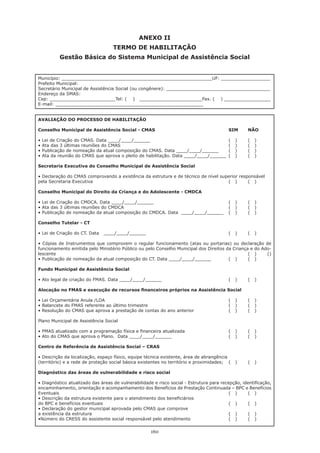 160
ANEXO II
TERMO DE HABILITAÇÃO
Gestão Básica do Sistema Municipal de Assistência Social
Município: _______________________________________________________UF: __________________
Prefeito Municipal: 	
Secretário Municipal de Assistência Social (ou congênere): ______________________________________
Endereço da SMAS: 	
Cep: ________________________Tel: ( ) _______________________Fax. ( ) _________________
E-mail: ______________________________________________________
AVALIAÇÃO DO PROCESSO DE HABILITAÇÃO
Conselho Municipal de Assistência Social - CMAS				 SIM	 NÃO
• Lei de Criação do CMAS. Data ____/____/______		 	 	 	 (   )	 (   )
• Ata das 3 últimas reuniões do CMAS	 	 	 	 	 	 (   )	 (   )
• Publicação de nomeação da atual composição do CMAS. Data ____/____/______	 (   )	 (   )
• Ata da reunião do CMAS que aprova o pleito de habilitação. Data ____/____/______	 (   )	 (   )
Secretaria Executiva do Conselho Municipal de Assistência Social
• Declaração do CMAS comprovando a existência da estrutura e de técnico de nível superior responsável
pela Secretaria Executiva								 ( )	 ( )
Conselho Municipal do Direito da Criança e do Adolescente - CMDCA
• Lei de Criação do CMDCA. Data ____/____/______	 	 	 	 (   )	 (   )
• Ata das 3 últimas reuniões do CMDCA	 	 	 	 	 	 (   )	 (   )
• Publicação de nomeação da atual composição do CMDCA. Data  ____/____/______	 (   )	 (   )
Conselho Tutelar - CT
• Lei de Criação do CT. Data   ____/____/______	 	 	 	 	 (   )	 (   )
• Cópias de Instrumentos que comprovem o regular funcionamento (atas ou portarias) ou declaração de
funcionamento emitida pelo Ministério Público ou pelo Conselho Municipal dos Direitos da Criança e do Ado-
lescente										 ( )	 ()
• Publicação de nomeação da atual composição do CT. Data ____/____/______	 (   )	 (   )
Fundo Municipal de Assistência Social
• Ato legal de criação do FMAS. Data ____/____/______	 	 	 	 (   )	 (   )
Alocação no FMAS e execução de recursos financeiros próprios na Assistência Social
• Lei Orçamentária Anula /LOA	 	 	 	 	 	 	 (   )	 (   )
• Balancete do FMAS referente ao último trimestre	 	 	 	 	 (   )	 (   )
• Resolução do CMAS que aprova a prestação de contas do ano anterior	 	 (   )	 (   )
Plano Municipal de Assistência Social
• PMAS atualizado com a programação física e financeira atualizada	 	 	 (   )	 (   )
• Ato do CMAS que aprova o Plano.  Data ____/____/______	 	 	 (   )	 (   )
Centro de Referência de Assistência Social – CRAS
• Descrição da localização, espaço físico, equipe técnica existente, área de abrangência
(território) e a rede de proteção social básica existentes no território e proximidades; 	 (   )	 (   )
Diagnóstico das áreas de vulnerabilidade e risco social				
• Diagnóstico atualizado das áreas de vulnerabilidade e risco social - Estrutura para recepção, identificação,
encaminhamento, orientação e acompanhamento dos Benefícios de Prestação Continuada – BPC e Benefícios
Eventuais									 ( )	 ( )
• Descrição da estrutura existente para o atendimento dos beneficiários
do BPC e benefícios eventuais 							 ( )	 ( )
• Declaração do gestor municipal aprovada pelo CMAS que comprove
a existência da estrutura 							 ( )	 ( )
•Número do CRESS do assistente social responsável pelo atendimento	 	 (   )	 (   )
 