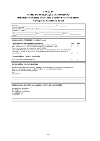 164
ANEXO IV
TERMO DE HABILITAÇÃO DE TRANSIÇÃO
Habilitação de Gestão Inicial para a Gestão Básica do Sistema
Municipal de Assistência Social
Município: __________________________________________ UF: __________
Prefeito Municipal: _____________________________________________________________________
Secretário Municipal de Assistência Social (ou congênere): ______________________________________
Endereço da SMAS: _____________________________________________________________________
___________________________________________________________________
Cep: ________________________Tel: ( ) _______________________ Fax. ( ) ____________
E-mail: ____________________________________________________
AVALIAÇÃO DO PROCESSO DE HABILITAÇÃO
Conselho Municipal de Assistência Social 				 SIM NÃO
• Publicação de nomeação da atual composição do CMAS. Data / /	 	 	 ( )	 ( )
• Ata da reunião do CMAS que aprova o pleito de habilitação. Data / / 	 	 ( )	 ( )
Centro de Referência de Assistência Social - CRAS
• Descrição da localização, espaço físico, equipe técnica existente, área de abrangência
(território) e a rede de serviços de proteção social básica existentes no território e
proximidades 									 ( )	 ( )
Formalização do Pleito de habilitação
• Ofício do gestor municipal à CIB 	 	 	 	 	 	 ( )	 ( )
INFORMAÇÕES COMPLEMENTARES
Ao julgamento da CIB poderão ser anexados informações ou documentos complementares.
Data de entrega do processo na CIN / / . Data de conclusão da análise / /
Responsável pela análise do processo:
Ass:
Comentários:
_____________________________________________________________________________________
_____________________________________________________________________________________
_____________________________________________________________________________________
_____________________________________________________________________________________
DESCRIÇÃO DA CIB APÓS A ANÁLISE DO PLEITO DE HABILITAÇÃO
Aprovação na reunião de: / / .
Resolução n.º de / / .
Ass. SEAS (ou Congênere):
Ass. COEGEMAS:
Comentários:
_____________________________________________________________________________________
_____________________________________________________________________________________
_____________________________________________________________________________________
 