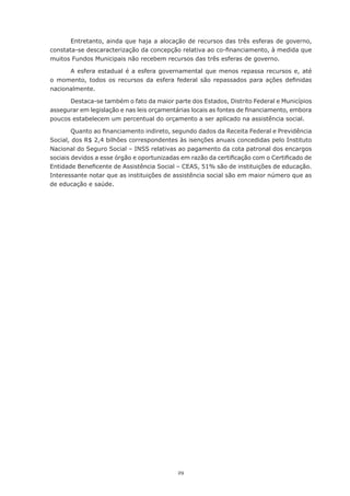 29
Entretanto, ainda que haja a alocação de recursos das três esferas de governo,
constata-se descaracterização da concepção relativa ao co-financiamento, à medida que
muitos Fundos Municipais não recebem recursos das três esferas de governo.
A esfera estadual é a esfera governamental que menos repassa recursos e, até
o momento, todos os recursos da esfera federal são repassados para ações definidas
nacionalmente.
Destaca-se também o fato da maior parte dos Estados, Distrito Federal e Municípios
assegurar em legislação e nas leis orçamentárias locais as fontes de financiamento, embora
poucos estabelecem um percentual do orçamento a ser aplicado na assistência social.
Quanto ao financiamento indireto, segundo dados da Receita Federal e Previdência
Social, dos R$ 2,4 bilhões correspondentes às isenções anuais concedidas pelo Instituto
Nacional do Seguro Social – INSS relativas ao pagamento da cota patronal dos encargos
sociais devidos a esse órgão e oportunizadas em razão da certificação com o Certificado de
Entidade Beneficente de Assistência Social – CEAS, 51% são de instituições de educação.
Interessante notar que as instituições de assistência social são em maior número que as
de educação e saúde.
 