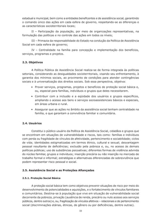 33
estadual e municipal, bem como a entidades beneficentes e de assistência social, garantindo
o comando único das ações em cada esfera de governo, respeitando-se as diferenças e
as características socioterritoriais locais;
II – Participação da população, por meio de organizações representativas, na
formulação das políticas e no controle das ações em todos os níveis;
III – Primazia da responsabilidade do Estado na condução da Política de Assistência
Social em cada esfera de governo;
IV – Centralidade na família para concepção e implementação dos benefícios,
serviços, programas e projetos.
2.3. Objetivos
A Política Pública de Assistência Social realiza-se de forma integrada às políticas
setoriais, considerando as desigualdades socioterritoriais, visando seu enfrentamento, à
garantia dos mínimos sociais, ao provimento de condições para atender contingências
sociais e à universalização dos direitos sociais. Sob essa perspectiva, objetiva:
	 •	 Prover serviços, programas, projetos e benefícios de proteção social básica e,
ou, especial para famílias, indivíduos e grupos que deles necessitarem.
	 •	 Contribuir com a inclusão e a eqüidade dos usuários e grupos específicos,
ampliando o acesso aos bens e serviços socioassistenciais básicos e especiais,
em áreas urbana e rural.
	 •	 Assegurar que as ações no âmbito da assistência social tenham centralidade na
família, e que garantam a convivência familiar e comunitária.
2.4. Usuários
Constitui o público usuário da Política de Assistência Social, cidadãos e grupos que
se encontram em situações de vulnerabilidade e riscos, tais como: famílias e indivíduos
com perda ou fragilidade de vínculos de afetividade, pertencimento e sociabilidade; ciclos
de vida; identidades estigmatizadas em termos étnico, cultural e sexual; desvantagem
pessoal resultante de deficiências; exclusão pela pobreza e, ou, no acesso às demais
políticas públicas; uso de substâncias psicoativas; diferentes formas de violência advinda
do núcleo familiar, grupos e indivíduos; inserção precária ou não inserção no mercado de
trabalho formal e informal; estratégias e alternativas diferenciadas de sobrevivência que
podem representar risco pessoal e social.
2.5. Assistência Social e as Proteções Afiançadas
2.5.1. Proteção Social Básica
A proteção social básica tem como objetivos prevenir situações de risco por meio do
desenvolvimento de potencialidades e aquisições, e o fortalecimento de vínculos familiares
e comunitários. Destina-se à população que vive em situação de vulnerabilidade social
decorrente da pobreza, privação (ausência de renda, precário ou nulo acesso aos serviços
públicos, dentre outros) e, ou, fragilização de vínculos afetivos – relacionais e de pertencimento
social (discriminações etárias, étnicas, de gênero ou por deficiências, dentre outras).
 