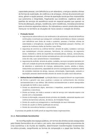 40
capacidade pessoal, com deficiência ou em abandono; crianças e adultos vítimas
de formas de exploração, de violência e de ameaças; vítimas de preconceito por
etnia, gênero e opção pessoal; vítimas de apartação social que lhes impossibilite
sua autonomia e integridade, fragilizando sua existência; vigilância sobre os
padrões de serviços de assistência social em especial aqueles que operam na
forma de albergues, abrigos, residências, semi-residências, moradias provisórias
para os diversos segmentos etários. Os indicadores a serem construídos devem
mensurar no território as situações de riscos sociais e violação de direitos.
	 •	 Proteção Social:
	 •	 segurança de sobrevivência ou de rendimento e de autonomia: através de benefícios
continuados e eventuais que assegurem: proteção social básica a idosos e pessoas
com deficiência sem fonte de renda e sustento; pessoas e famílias vítimas de
calamidades e emergências; situações de forte fragilidade pessoal e familiar, em
especial às mulheres chefes de família e seus filhos.
	 •	 segurança de convívio ou vivência familiar: através de ações, cuidados e serviços
que restabeleçam vínculos pessoais, familiares, de vizinhança, de segmento
social, mediante a oferta de experiências socioeducativas, lúdicas, socioculturais,
desenvolvidas em rede de núcleos socioeducativos e de convivência para os diversos
ciclos de vida, suas características e necessidades.
	 •	 segurança de acolhida: através de ações, cuidados, serviços e projetos operados em
rede com unidade de porta de entrada destinada a proteger e recuperar as situações
de abandono e isolamento de crianças, adolescentes, jovens, adultos e idosos,
restaurando sua autonomia, capacidade de convívio e protagonismo mediante a oferta
de condições materiais de abrigo, repouso, alimentação, higienização, vestuário e
aquisições pessoais desenvolvidas através de acesso às ações socio-educativas.
	 •	 Defesa Social e Institucional: a proteção básica e a especial devem ser organizadas
de forma a garantir aos seus usuários o acesso ao conhecimento dos direitos
socioassistenciais e sua defesa. São direitos socioassistenciais a serem assegurados
na operação do SUAS a seus usuários:
	 •	 Direito ao atendimento digno, atencioso e respeitoso, ausente de procedimentos
vexatórios e coercitivos.
	 •	 Direito ao tempo, de modo a acessar a rede de serviço com reduzida espera e de
acordo com a necessidade.
	 •	 Direito à informação, enquanto direito primário do cidadão, sobretudo àqueles com
vivência de barreiras culturais, de leitura, de limitações físicas.
	 •	 Direito do usuário ao protagonismo e manifestação de seus interesses.
	 •	 Direito do usuário à oferta qualificada de serviço.
	 •	 Direito de convivência familiar e comunitária.
	 O processo de gestão do SUAS prevê as seguintes bases organizacionais:
3.1.1. Matricialidade Sociofamiliar
As reconfigurações dos espaços públicos, em termos dos direitos sociais assegurados
pelo Estado Democrático de um lado e, por outro, dos constrangimentos provenientes da
crise econômica e do mundo do trabalho, determinaram transformações fundamentais
na esfera privada, resignificando as formas de composição e o papel das famílias. Por
 