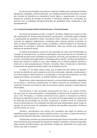 43
Os serviços de proteção social, básica e especial, voltados para a atenção às famílias
deverão ser prestados, preferencialmente, em unidades próprias dos Municípios, através
dos Centros de Referência da Assistência Social básico e especializado. Os serviços,
programas, projetos de atenção às famílias e indivíduos poderão ser executados em
parceria com as entidades não-governamentais de assistência social, integrando a rede
socioassistencial.
3.1.2. Descentralização Político-Administrativa e Territorialização
No campo da assistência social, o artigo 6º, da LOAS, dispõe que as ações na área
são organizadas em sistema descentralizado e participativo, constituído pelas entidades
e organizações de assistência social, articulando meios, esforços e recursos, e por um
conjunto de instâncias deliberativas, compostas pelos diversos setores envolvidos na
área. O artigo 8º estabelece que a União, os Estados, o Distrito Federal e os Municípios,
observados os princípios e diretrizes estabelecidas nesta Lei, fixarão suas respectivas
políticas de assistência social.
A política de assistência social tem sua expressão em cada nível da Federação na
condição de comando único, na efetiva implantação e funcionamento de um Conselho de
composição paritária entre sociedade civil e governo, do Fundo, que centraliza os recursos
na área, controlado pelo órgão gestor e fiscalizado pelo Conselho, do Plano de Assistência
Social que expressa a política e suas inter-relações com as demais políticas setoriais e
ainda com a rede socioassistencial. Portanto, Conselho, Plano e Fundo são os elementos
fundamentais de gestão da Política Pública de Assistência Social.
O artigo 11º da LOAS coloca, ainda, que as ações das três esferas de governo
na área da assistência social realizam-se de forma articulada, cabendo a coordenação e
as normas gerais à esfera Federal e a coordenação e execução dos programas, em suas
respectivas esferas, aos Estados, ao Distrito Federal e aos Municípios.
Dessa forma, cabe a cada esfera de governo, em seu âmbito de atuação, respeitando
os princípios e diretrizes estabelecidos na Política Nacional de Assistência Social,
coordenar, formular e co-financiar, além de monitorar, avaliar, capacitar e sistematizar as
informações.
Considerando a alta densidade populacional do País e, ao mesmo tempo,
seu alto grau de heterogeneidade e desigualdade socioterritorial presentes entre os
seus 5.561 Municípios, a vertente territorial faz-se urgente e necessária na Política
Nacional de Assistência Social. Ou seja, o princípio da homogeneidade por segmentos
na definição de prioridades de serviços, programas e projetos torna-se insuficiente
frente às demandas de uma realidade marcada pela alta desigualdade social. Exige-se
agregar ao conhecimento da realidade a dinâmica demográfica associada à dinâmica
socioterritorial em curso.
Também, considerando que muitos dos resultados das ações da política de
assistência social impactam em outras políticas sociais e vice-versa, é imperioso construir
ações territorialmente definidas, juntamente com essas políticas.
Importantes conceitos no campo da descentralização foram incorporados a partir da
leitura territorial como expressão do conjunto de relações, condições e acessos inaugurados
pelas análises de Milton Santos, que interpreta a cidade com significado vivo a partir dos
“atores que dele se utilizam”.
 