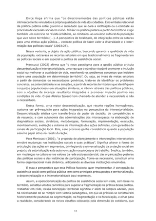 44
Dirce Koga afirma que “os direcionamentos das políticas públicas estão
intrinsecamente vinculados à própria qualidade de vida dos cidadãos. É no embate relacional
da política pública entre governo e sociedade que se dará a ratificação ou o combate ao
processo de exclusão social em curso. Pensar na política pública a partir do território exige
também um exercício de revista à história, ao cotidiano, ao universo cultural da população
que vive neste território (...). A perspectiva de totalidade, de integração entre os setores
para uma efetiva ação pública... vontade política de fazer valer a diversidade e a inter-
relação das políticas locais” (2003:25).
Nessa vertente, o objeto da ação pública, buscando garantir a qualidade de vida
da população, extravasa os recortes setoriais em que tradicionalmente se fragmentaram
as políticas sociais e em especial a política de assistência social.
Menicucci (2002) afirma que “o novo paradigma para a gestão pública articula
descentralização e intersetorialidade, uma vez que o objetivo visado é promover a inclusão
social ou melhorar a qualidade de vida, resolvendo os problemas concretos que incidem
sobre uma população em determinado território”. Ou seja, ao invés de metas setoriais
a partir de demandas ou necessidades genéricas, trata-se de identificar os problemas
concretos, as potencialidades e as soluções, a partir de recortes territoriais que identifiquem
conjuntos populacionais em situações similares, e intervir através das políticas públicas,
com o objetivo de alcançar resultados integrados e promover impacto positivo nas
condições de vida. O que Aldaíza Sposati tem chamado de atender a necessidade e não
o necessitado.
Dessa forma, uma maior descentralização, que recorte regiões homogêneas,
costuma ser pré-requisito para ações integradas na perspectiva da intersetorialidade.
Descentralização efetiva com transferência de poder de decisão, de competências e
de recursos, e com autonomia das administrações dos microespaços na elaboração de
diagnósticos sociais, diretrizes, metodologias, formulação, implementação, execução,
monitoramento, avaliação e sistema de informação das ações definidas, com garantias de
canais de participação local. Pois, esse processo ganha consistência quando a população
assume papel ativo na reestruturação.
Para Menicucci (2002), “a proposta de planejamento e intervenções intersetoriais
envolve mudanças nas instituições sociais e suas práticas”. Significa alterar a forma de
articulação das ações em segmentos, privilegiando a universalização da proteção social em
prejuízo da setorialização e da autonomização nos processos de trabalho. Implica, também,
em mudanças na cultura e nos valores da rede socioassistencial, das organizações gestoras
das políticas sociais e das instâncias de participação. Torna-se necessário, constituir uma
forma organizacional mais dinâmica, articulando as diversas instituições envolvidas.
É essa a perspectiva que esta Política Nacional quer implementar. A concepção da
assistência social como política pública tem como principais pressupostos a territorialização,
a descentralização e a intersetorialidade aqui expressos.
Assim, a operacionalização da política de assistência social em rede, com base no
território, constitui um dos caminhos para superar a fragmentação na prática dessa política.
Trabalhar em rede, nessa concepção territorial significa ir além da simples adesão, pois
há necessidade de se romper com velhos paradigmas, em que as práticas se construíram
historicamente pautadas na segmentação, na fragmentação e na focalização, e olhar para
a realidade, considerando os novos desafios colocados pela dimensão do cotidiano, que
 