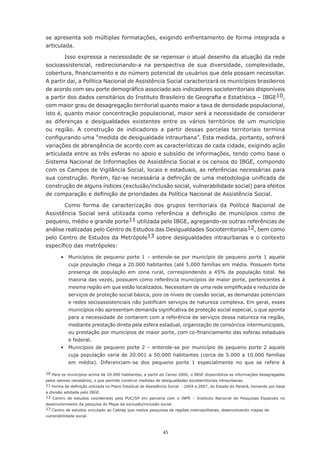 45
se apresenta sob múltiplas formatações, exigindo enfrentamento de forma integrada e
articulada.
Isso expressa a necessidade de se repensar o atual desenho da atuação da rede
socioassistencial, redirecionando-a na perspectiva de sua diversidade, complexidade,
cobertura, financiamento e do número potencial de usuários que dela possam necessitar.
A partir daí, a Política Nacional de Assistência Social caracterizará os municípios brasileiros
de acordo com seu porte demográfico associado aos indicadores socioterritoriais disponíveis
a partir dos dados censitários do Instituto Brasileiro de Geografia e Estatística – IBGE10,
com maior grau de desagregação territorial quanto maior a taxa de densidade populacional,
isto é, quanto maior concentração populacional, maior será a necessidade de considerar
as diferenças e desigualdades existentes entre os vários territórios de um município
ou região. A construção de indicadores a partir dessas parcelas territoriais termina
configurando uma “medida de desigualdade intraurbana”. Esta medida, portanto, sofrerá
variações de abrangência de acordo com as características de cada cidade, exigindo ação
articulada entre as três esferas no apoio e subsídio de informações, tendo como base o
Sistema Nacional de Informações de Assistência Social e os censos do IBGE, compondo
com os Campos de Vigilância Social, locais e estaduais, as referências necessárias para
sua construção. Porém, faz-se necessária a definição de uma metodologia unificada de
construção de alguns índices (exclusão/inclusão social, vulnerabilidade social) para efeitos
de comparação e definição de prioridades da Política Nacional de Assistência Social.
Como forma de caracterização dos grupos territoriais da Política Nacional de
Assistência Social será utilizada como referência a definição de municípios como de
pequeno, médio e grande porte11 utilizada pelo IBGE, agregando-se outras referências de
análise realizadas pelo Centro de Estudos das Desigualdades Socioterritoriais12, bem como
pelo Centro de Estudos da Metrópole13 sobre desigualdades intraurbanas e o contexto
específico das metrópoles:
	 •	 Municípios de pequeno porte 1 – entende-se por município de pequeno porte 1 aquele
cuja população chega a 20.000 habitantes (até 5.000 famílias em média. Possuem forte
presença de população em zona rural, correspondendo a 45% da população total. Na
maioria das vezes, possuem como referência municípios de maior porte, pertencentes à
mesma região em que estão localizados. Necessitam de uma rede simplificada e reduzida de
serviços de proteção social básica, pois os níveis de coesão social, as demandas potenciais
e redes socioassistenciais não justificam serviços de natureza complexa. Em geral, esses
municípios não apresentam demanda significativa de proteção social especial, o que aponta
para a necessidade de contarem com a referência de serviços dessa natureza na região,
mediante prestação direta pela esfera estadual, organização de consórcios intermunicipais,
ou prestação por municípios de maior porte, com co-financiamento das esferas estaduais
e federal.
	 •	 Municípios de pequeno porte 2 – entende-se por município de pequeno porte 2 aquele
cuja população varia de 20.001 a 50.000 habitantes (cerca de 5.000 a 10.000 famílias
em média). Diferenciam-se dos pequeno porte 1 especialmente no que se refere à
10 Para os municípios acima de 20.000 habitantes, a partir do Censo 2000, o IBGE disponibiliza as informações desagregadas
pelos setores censitários, o que permite construir medidas de desigualdades socioterritoriais intraurbanas.
11 Forma de definição utilizada no Plano Estadual de Assistência Social  - 2004 a 2007, do Estado do Paraná, tomando por base
a divisão adotada pelo IBGE.
12 Centro de estudos coordenado pela PUC/SP em parceria com o INPE – Instituto Nacional de Pesquisas Espaciais no
desenvolvimento da pesquisa do Mapa da exclusão/inclusão social.
13 Centro de estudos vinculado ao Cebrap que realiza pesquisas de regiões metropolitanas, desenvolvendo mapas de
vulnerabilidade social.
 