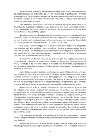 47
A gravidade dos problemas sociais brasileiros exige que o Estado assuma a primazia
da responsabilidade em cada esfera de governo na condução da política. Por outro lado,
a sociedade civil participa como parceira, de forma complementar na oferta de serviços,
programas, projetos e benefícios de Assistência Social. Possui, ainda, o papel de exercer
o controle social sobre a mesma.
Vale ressaltar a importância dos fóruns de participação popular, específicos e, ou,
de articulação da política em todos os níveis de governo, bem como a união dos conselhos
e, ou, congêneres no fortalecimento da sociedade civil organizada na consolidação da
Política Nacional de Assistência Social.
No entanto, somente o Estado dispõe de mecanismos fortemente estruturados para
coordenar ações capazes de catalisar atores em torno de propostas abrangentes, que não
percam de vista a universalização das políticas, combinada com a garantia de eqüidade.
Esta prerrogativa está assegurada no art. 5º, inciso III, da LOAS.
Para tanto, a administração pública deverá desenvolver habilidades específicas,
com destaque para a formação de redes. A noção de rede tem se incorporado ao discurso
sobre política social. Nos anos recentes, novas formas de organização e de relacionamento
interorganizacional, entre agências estatais e, sobretudo, entre o Estado e a sociedade
civil, têm sido propostas pelos atores sociais.
O imperativo de formar redes se faz presente por duas razões fundamentais.
Primeiramente, conforme já mencionado, porque a história das políticas sociais no
Brasil, sobretudo, a de assistência social, é marcada pela diversidade, superposição e,
ou, paralelismo das ações, entidades e órgãos, além da dispersão de recursos humanos,
materiais e financeiros.
A gravidade dos problemas sociais brasileiros exige que o Estado estimule a sinergia e
gere espaços de colaboração, mobilizando recursos potencialmente existentes na sociedade,
tornando imprescindível contar com a sua participação em ações integradas, de modo a
multiplicar seus efeitos e chances de sucesso. Desconhecer a crescente importância da
atuação das organizações da sociedade nas políticas sociais é reproduzir a lógica ineficaz e
irracional da fragmentação, descoordenação, superposição e isolamento das ações.
Na proposta do SUAS, é condição fundamental a reciprocidade das ações da rede
de proteção social básica e especial, com centralidade na família, sendo consensado o
estabelecimento de fluxo, referência e retaguarda entre as modalidades e as complexidades
de atendimento, bem como a definição de portas de entrada para o sistema. Assim, a nova
relação público e privado deve ser regulada, tendo em vista a definição dos serviços de
proteção básica e especial, a qualidade e o custo dos serviços, além de padrões e critérios
de edificação. Neste contexto, as entidades prestadoras de assistência social integram o
Sistema Único de Assistência Social, não só como prestadoras complementares de serviços
socioassistenciais, mas como co-gestoras através dos conselhos de assistência social e
co-responsáveis na luta pela garantia dos direitos sociais em garantir direitos dos usuários
da assistência social.
Esse reconhecimento impõe a necessidade de articular e integrar ações e recursos,
tanto na relação intra como interinstitucional, bem como com os demais conselhos setoriais
e de direitos.
Ao invés de substituir a ação do Estado, a rede deve ser alavancada a partir de
decisões políticas tomadas pelo poder público em consonância com a sociedade. É condição
 