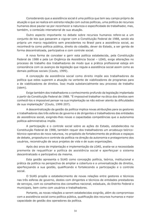 54
Considerando que a assistência social é uma política que tem seu campo próprio de
atuação e que se realiza em estreita relação com outras políticas, uma política de recursos
humanos deve pautar-se por reconhecer a natureza e especificidade do trabalhador, mas,
também, o conteúdo intersetorial de sua atuação.
Outro aspecto importante no debate sobre recursos humanos refere-se a um
conjunto de leis que passaram a vigorar com a Constituição Federal de 1988, sendo ela
própria um marco regulatório sem precedentes no Brasil para a assistência social, ao
reconhecê-la como política pública, direito do cidadão, dever do Estado, a ser gerida de
forma descentralizada, participativa e com controle social.
A nova forma de conceber e gerir esta política estabelecida, pela Constituição
Federal de 1988 e pela Lei Orgânica da Assistência Social – LOAS, exige alterações no
processo de trabalho dos trabalhadores de modo que a prática profissional esteja em
consonância com os avanços da legislação que regula a assistência social assim como as
demais políticas sociais (Couto, 1999).
A concepção da assistência social como direito impõe aos trabalhadores da
política que estes superem a atuação na vertente de viabilizadores de programas para
a de viabilizadores de direitos. Isso muda substancialmente seu processo de trabalho
(idem).
Exige também dos trabalhadores o conhecimento profundo da legislação implantada
a partir da Constituição Federal de 1988. “É impossível trabalhar na ótica dos direitos sem
conhecê-los e impossível pensar na sua implantação se não estiver atento às dificuldades
de sua implantação” (Couto, 1999:207).
A descentralização da gestão da política implica novas atribuições para os gestores
e trabalhadores das três esferas de governo e de dirigentes e trabalhadores das entidades
de assistência social, exigindo-lhes novas e capacitadas competências que a autonomia
política-administrativa impõe.
A participação e o controle social sobre as ações do Estado, estabelecidos na
Constituição Federal de 1988, também requer dos trabalhadores um arcabouço teórico-
técnico-operativo de nova natureza, no propósito de fortalecimento de práticas e espaços
de debate, propositura e controle da política na direção da autonomia e protagonismo dos
usuários, reconstrução de seus projetos de vida e de suas organizações.
Após dez anos de implantação e implementação da LOAS, avalia-se a necessidade
premente de requalificar a política de assistência social e aperfeiçoar o sistema
descentralizado e participativo da mesma.
Esta gestão apresenta o SUAS como concepção política, teórica, institucional e
prática da política na perspectiva de ampliar a cobertura e a universalização de direitos,
aperfeiçoando a sua gestão, qualificando e fortalecendo a participação e o controle
social.
O SUAS propõe o estabelecimento de novas relações entre gestores e técnicos
nas três esferas de governo, destes com dirigentes e técnicos de entidades prestadoras
de serviços, com os conselheiros dos conselhos nacional, estaduais, do Distrito Federal e
municipais, bem como com usuários e trabalhadores.
Portanto, as novas relações a serem estabelecidas exigirão, além do compromisso
com a assistência social como política pública, qualificação dos recursos humanos e maior
capacidade de gestão dos operadores da política.
 