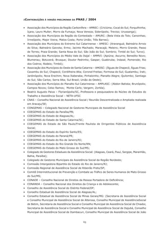 63
aContribuições à versão preliminar da PNAS / 2004
•	 Associação dos Municípios da Região Carbonífera – AMREC: (Criciúma; Cocal do Sul; Forquilhinha;
Içara; Lauro Muller; Morro da Fumaça; Nova Veneza; Siderópolis; Treviso; Urussanga);
•	 Associação dos Municípios da Região do Contestado – AMURC: (Bela Vista do Tolo; Canoinhas;
Irineópolis; Major Vieira; Matos Costa; Porto União; Três Barras);
•	 Associação dos Municípios do Extremo Sul Catarinense – AMESC: (Araranguá; Balneário Arroio
do Silva; Balneário Gaivota; Ermo; Jacinto Machado; Maracajá; Meleiro; Morro Grande; Passo
de Torres; Praia Grande; Santa Rosa do Sul; São João do Sul; Sombrio; Timbé do Sul; Turvo).
•	 Associação dos Municípios do Médio Vale do Itajaí – AMMVI: (Apiúna; Ascurra; Benedito Novo;
Blumenau; Botuverá; Brusque; Doutor Pedrinho; Gaspar; Guabiruba; Indaial; Pomerode; Rio
dos Cedros; Rodeio; Timbó);
•	 Associação dos Municípios do Oeste de Santa Catarina – AMOSC: (Águas de Chapecó; Águas Frias;
Caxambu do Sul; Chapecó; Cordilheira Alta; Coronel Freitas; Formosa do Sul; Guatambu; Irati;
Jardinópolis; Nova Erechim; Nova Itaberaba; Pinhalzinho; Planalto Alegre; Quilombo; Santiago
do Sul; São Carlos; Serra Alta; Sul Brasil; União do Oeste);
•	 Associação dos Municípios do Planalto Sul Catarinense – AMPLASC: (Abdon Batista; Brunópolis;
Campos Novos; Celso Ramos;  Monte Carlo; Vargem; Zortéa).
•	 Beatriz Augusto Paiva – Florianópolis/SC, Professora e pesquisadora do Núcleo de Estudos do
Trabalho e Assistência Social – NETA-UFSC
•	 CNAS – Conselho Nacional de Assistência Social / Reunião Descentralizada e Ampliada realizada
em Aracaju/SE;
•	 CONGEMAS – Colegiado Nacional de Gestores Municipais de Assistência Social
•	 COEGEMAS do Estado da Paraíba/PB;
•	 COEGEMAS do Estado de Alagoas/AL;
•	 COEGEMAS do Estado de Santa Catarina/SC;
•	 COEGEMAS do Estado de São Paulo/Frente Paulista de Dirigentes Públicos de Assistência
Social;
•	 COEGEMAS do Estado do Espírito Santo/ES;
•	 COEGEMAS do Estado do Paraná/PR;
•	 COEGEMAS do Estado do Rio de Janeiro/RJ;
•	 COEGEMAS do Estado do Rio Grande Do Norte/RN;
•	 COEGEMAS do Estado do Mato Grosso do Sul/MS;
•	 Colegiado de Gestores Estaduais da Assistência Social: (Alagoas, Ceará, Piauí, Sergipe, Maranhão,
Bahia, Paraíba);
•	 Colegiado de Gestores Municipais da Assistência Social da Região Nordeste;
•	 Comissão Intergestora Bipartite do Estado do Rio de Janeiro/RJ;
•	 Comissão Regional de Assistência Social de Ribeirão Preto/SP;
•	 Comitê Interinstitucional de Prevenção e Combate ao Tráfico de Seres Humanos de Mato Grosso
do Sul/MS;
•	 CONADE – Conselho Nacional de Direitos da Pessoa Portadora de Deficiência;
•	 CONANDA – Conselho Nacional dos Direitos da Criança e do Adolescente;
•	 Conselho de Assistência Social do Distrito Federal/DF;
•	 Conselho Estadual de Assistência Social de Alagoas/AL;
•	 Conselho Estadual de Assistência Social de Minas Gerais/MG: (Secretaria de Assistência Social
e Conselho Municipal de Assistência Social de Alterosa, Conselho Municipal de AssistênciaSocial
de Betim, Secretaria de Assistência Social e Conselho Municipal de Assistência Social de Chiador,
Secretaria de Assistência Social e Conselho Municipal de Assistência Social de Itajubá, Conselho
Municipal de Assistência Social de Itambacuri, Conselho Municipal de Assistência Social de João
 