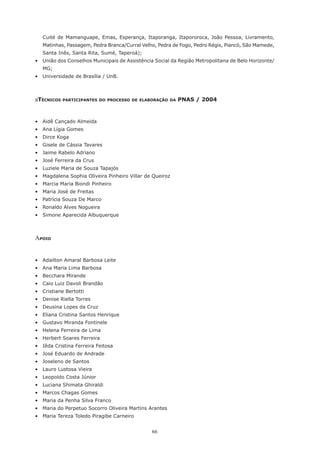 66
Cuité de Mamanguape, Emas, Esperança, Itaporanga, Itapororoca, João Pessoa, Livramento,
Matinhas, Passagem, Pedra Branca/Curral Velho, Pedra de Fogo, Pedro Régis, Piancó, São Mamede,
Santa Inês, Santa Rita, Sumé, Taperoá);
•	 União dos Conselhos Municipais de Assistência Social da Região Metropolitana de Belo Horizonte/
MG;
•	 Universidade de Brasília / UnB.
aTécnicos participantes do processo de elaboração da PNAS / 2004
•	 Aidê Cançado Almeida
•	 Ana Lígia Gomes
•	 Dirce Koga
•	 Gisele de Cássia Tavares
•	 Jaime Rabelo Adriano
•	 José Ferreira da Crus
•	 Luziele Maria de Souza Tapajós
•	 Magdalena Sophia Oliveira Pinheiro Villar de Queiroz
•	 Marcia Maria Biondi Pinheiro
•	 Maria José de Freitas
•	 Patrícia Souza De Marco
•	 Ronaldo Alves Nogueira
•	 Simone Aparecida Albuquerque
Apoio
•	 Adailton Amaral Barbosa Leite
•	 Ana Maria Lima Barbosa
•	 Becchara Mirande
•	 Caio Luiz Davoli Brandão
•	 Cristiane Bertotti
•	 Denise Riella Torres
•	 Deusina Lopes da Cruz
•	 Eliana Cristina Santos Henrique
•	 Gustavo Miranda Fontinele
•	 Helena Ferreira de Lima
•	 Herbert Soares Ferreira
•	 Iêda Cristina Ferreira Feitosa
•	 José Eduardo de Andrade
•	 Joseleno de Santos
•	 Lauro Lustosa Vieira
•	 Leopoldo Costa Júnior
•	 Luciana Shimata Ghiraldi
•	 Marcos Chagas Gomes
•	 Maria da Penha Silva Franco
•	 Maria do Perpetuo Socorro Oliveira Martins Arantes
•	 Maria Tereza Toledo Piragibe Carneiro
 