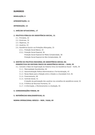 SUMÁRIO
RESOLUÇÃO, 9
APRESENTAÇÃO, 11
INTRODUÇÃO, 13
1.	ANÁLISE SITUACIONAL, 17
2.	POLÍTICA PÚBLICA DE ASSISTÊNCIA SOCIAL, 31
	 2.1.	Princípios, 32
	 2.2.	Diretrizes, 32
	 2.3.	Objetivos, 33
	 2.4.	Usuários, 33
	 2.5.	Assistência Social e as Proteções Afiançadas, 33
		 2.5.1.	 Proteção Social Básica, 33
		 2.5.2.	 Proteção Social Especial, 36
			 Proteção Social Especial de Média Complexidade, 38
			 Proteção Social Especial de Alta Complexidade, 38
3.	GESTÃO DA POLÍTICA NACIONAL DE ASSISTÊNCIA SOCIAL NA
	 PERSPECTIVA DO SISTEMA ÚNICO DE ASSISTÊNCIA SOCIAL – SUAS, 39
	 3.1.	Conceito e Base de Organização do Sistema Único de Assistência Social – SUAS, 39
		 3.1.1.	 Matricialidade Sociofamiliar, 40
		 3.1.2.	 Descentralização Político-Administrativa e Territorialização, 43
		 3.1.3.	 Novas Bases para a Relação entre o Estado e a Sociedade Civil, 46
		 3.1.4.	 Financiamento, 48
		 3.1.5.	 Controle Social, 51
	 	 	 O desafio da participação dos usuários nos conselhos de assistência social, 52
		 3.1.6.	 A Política de Recursos Humanos, 53
		 3.1.7.	 A Informação, o Monitoramento e a Avaliação, 55
4.	CONSIDERAÇÕES FINAIS, 59
5.	REFERÊNCIAS BIBLIOGRÁFICAS, 61
NORMA OPERACIONAL BÁSICA – NOB / SUAS, 69
 