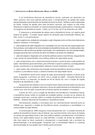 81
1. Justificativa da Norma Operacional Básica do SUAS
A IV Conferência Nacional de Assistência Social, realizada em dezembro de
2003, aprovou uma nova agenda política para o reordenamento da gestão das ações
descentralizadas e participativas de Assistência Social no Brasil. Deliberou pela implantação
do SUAS, modelo de gestão para todo território nacional, que integra os três entes
federativos e objetiva consolidar um sistema descentralizado e participativo, instituído pela
Lei Orgânica da Assistência Social – LOAS, Lei nº 8.742, de 07 de dezembro de 1993.
É inequívoca a necessidade de adotar, para a Assistência Social, um regime geral
próprio de gestão.  O caráter desse regime foi atribuído pela Constituição Federal, art.
204, inciso I, e se particulariza:
	 pela exigência de unidade de concepção e ação integrada entre os três entes federativos
(federal, estadual, e municipal);
	 pela exigência de ação integrada com a sociedade civil, por meio de suas organizações sem
fins lucrativos, nominadas em lei como entidades de Assistência Social, sob o modelo público não-
contributivo e não-lucrativo de gestão, cuja direção, nem estatizadora, nem de subsidiariedade,
consagra parcerias sob a primazia do dever de Estado e do direito de cidadania;
	 pela articulação e integração com as demais políticas sociais e econômicas, resguardando
o seu campo de especificidade como política pública de seguridade social;
	 pelo compromisso com o desenvolvimento humano e social do país e pela partilha de
ações intersetoriais governamentais, para enfrentar e superar a pobreza, as desigualdades
sociais, econômicas e as disparidades regionais e locais existentes no país;
	 pelo caráter não-contributivo da proteção social de Assistência Social ao compor, com
a saúde e a previdência social, o sistema brasileiro de Seguridade Social.
A Assistência Social como campo de ação governamental registra no Brasil duas
ações inaugurais: a primeira, em 1937, com a criação do CNSS – Conselho Nacional de
Serviço Social; e a segunda, na década de 40 do século XX, com a criação da Legião
Brasileira de Assistência, a LBA.
Os governos dos estados e dos municípios foram desenvolvendo ações em parceria
ou complementares às unidades regionais e locais da Legião Brasileira de Assistência, que
cresceu por meio da ação conjunta das primeiras-damas de estados e municípios.
A partir de 1977, com a criação do Ministério da Previdência e Assistência Social,
a Assistência Social, então na condição de fundação pública, vinculou-se ao sistema de
proteção social sem, contudo, definir a unidade da política de Assistência Social no novo
SINPAS – Sistema Nacional de Previdência e Assistência Social.
Permaneceram estados e municípios sem um reconhecimento nacional junto ao
SINPAS que, seguindo o modelo da Previdência Social, considerava a centralidade e a
exclusividade da ação federal.
A Constituição de 1988 inaugurou novas perspectivas com: a unidade nacional da
política de Assistência Social e não só federal; seu reconhecimento como dever de Estado
no campo da seguridade social e não mais política isolada a complementar a Previdência
Social, com papel público pouco ou nada definido; o caráter de direito de cidadania e
não mais ajuda ou favor ocasional e emergencial; a organização, sob o princípio da
descentralização e da participação, rompendo com a centralidade federal e a ausente
democratização da sua gestão sob o âmbito governamental.
 