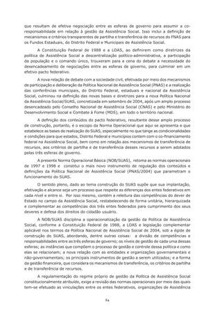 84
que resultam de efetiva negociação entre as esferas de governo para assumir a co-
responsabilidade em relação à gestão da Assistência Social. Isso inclui a definição de
mecanismos e critérios transparentes de partilha e transferência de recursos do FNAS para
os Fundos Estaduais, do Distrito Federal e Municipais de Assistência Social.
A Constituição Federal de 1988 e a LOAS, ao definirem como diretrizes da
política de Assistência Social a descentralização político-administrativa, a participação
da população e o comando único, trouxeram para a cena do debate a necessidade do
desencadeamento de negociações entre as esferas de governo, para culminar em um
efetivo pacto federativo.
A nova relação de debate com a sociedade civil, efetivada por meio dos mecanismos
de participação e deliberação da Política Nacional de Assistência Social (PNAS) e a realização
das conferências municipais, do Distrito Federal, estaduais e nacional da Assistência
Social, culminou na definição das novas bases e diretrizes para a nova Política Nacional
da Assistência Social/SUAS, concretizada em setembro de 2004, após um amplo processo
desencadeado pelo Conselho Nacional de Assistência Social (CNAS) e pelo Ministério do
Desenvolvimento Social e Combate à Fome (MDS), em todo o território nacional.
A definição dos conteúdos do pacto federativo, resultante desse amplo processo
de construção, portanto, é o escopo da Norma Operacional que aqui se apresenta e que
estabelece as bases de realização do SUAS, especialmente no que tange as condicionalidades
e condições para que estados, Distrito Federal e municípios contem com o co-financiamento
federal na Assistência Social, bem como em relação aos mecanismos de transferência de
recursos, aos critérios de partilha e de transferência desses recursos a serem adotados
pelas três esferas de governo.
A presente Norma Operacional Básica (NOB/SUAS), retoma as normas operacionais
de 1997 e 1998 e constitui o mais novo instrumento de regulação dos conteúdos e
definições da Política Nacional de Assistência Social (PNAS/2004) que parametram o
funcionamento do SUAS.
O sentido pleno, dado ao tema construção do SUAS supõe que sua implantação,
efetivação e alcance seja um processo que respeite as diferenças dos entes federativos em
cada nível e entre si. Por isso mesmo, contém a releitura das competências do dever de
Estado no campo da Assistência Social, restabelecendo de forma unitária, hierarquizada
e complementar as competências dos três entes federados para cumprimento dos seus
deveres e defesa dos direitos do cidadão usuário.
A NOB/SUAS disciplina a operacionalização da gestão da Política de Assistência
Social, conforme a Constituição Federal de 1988, a LOAS e legislação complementar
aplicável nos termos da Política Nacional de Assistência Social de 2004, sob a égide de
construção do SUAS, abordando, dentre outras coisas: a divisão de competências e
responsabilidades entre as três esferas de governo; os níveis de gestão de cada uma dessas
esferas; as instâncias que compõem o processo de gestão e controle dessa política e como
elas se relacionam; a nova relação com as entidades e organizações governamentais e
não-governamentais; os principais instrumentos de gestão a serem utilizados; e a forma
da gestão financeira, que considera os mecanismos de transferência, os critérios de partilha
e de transferência de recursos.
A regulamentação do regime próprio de gestão da Política de Assistência Social
constitucionalmente atribuído, exige a revisão das normas operacionais por meio das quais
tem-se efetuado as vinculações entre os entes federativos, organizações de Assistência
 