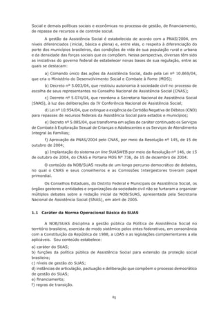 85
Social e demais políticas sociais e econômicas no processo de gestão, de financiamento,
de repasse de recursos e de controle social.
A gestão da Assistência Social é estabelecida de acordo com a PNAS/2004, em
níveis diferenciados (inicial, básica e plena) e, entre elas, o respeito à diferenciação do
porte dos municípios brasileiros, das condições de vida de sua população rural e urbana
e da densidade das forças sociais que os compõem. Nessa perspectiva, diversas têm sido
as iniciativas do governo federal de estabelecer novas bases de sua regulação, entre as
quais se destacam:
	 a) Comando único das ações da Assistência Social, dado pela Lei nº 10.869/04,
que cria o Ministério do Desenvolvimento Social e Combate à Fome (MDS);
	 b) Decreto nº 5.003/04, que restituiu autonomia à sociedade civil no processo de
escolha de seus representantes no Conselho Nacional de Assistência Social (CNAS);
	 c) Decreto nº 5.074/04, que reordena a Secretaria Nacional de Assistência Social
(SNAS), à luz das deliberações da IV Conferência Nacional de Assistência Social;
	 d) Lei nº 10.954/04, que extingue a exigência da Certidão Negativa de Débitos (CND)
para repasses de recursos federais da Assistência Social para estados e municípios;
	 e) Decreto nº 5.085/04, que transforma em ações de caráter continuado os Serviços
de Combate à Exploração Sexual de Crianças e Adolescentes e os Serviços de Atendimento
Integral às Famílias;
	 f) Aprovação da PNAS/2004 pelo CNAS, por meio da Resolução nº 145, de 15 de
outubro de 2004;
	 g) Implantação do sistema on line SUASWEB por meio da Resolução nº 146, de 15
de outubro de 2004, do CNAS e Portaria MDS N° 736, de 15 de dezembro de 2004.
O conteúdo da NOB/SUAS resulta de um longo percurso democrático de debates,
no qual o CNAS e seus conselheiros e as Comissões Intergestores tiveram papel
primordial.
Os Conselhos Estaduais, do Distrito Federal e Municipais de Assistência Social, os
órgãos gestores e entidades e organizações da sociedade civil não se furtaram a organizar
múltiplos debates sobre a redação inicial da NOB/SUAS, apresentada pela Secretaria
Nacional de Assistência Social (SNAS), em abril de 2005.
1.1	 Caráter da Norma Operacional Básica do SUAS
A NOB/SUAS disciplina a gestão pública da Política de Assistência Social no
território brasileiro, exercida de modo sistêmico pelos entes federativos, em consonância
com a Constituição da República de 1988, a LOAS e as legislações complementares a ela
aplicáveis. Seu conteúdo estabelece:
a) caráter do SUAS;
b) funções da política pública de Assistência Social para extensão da proteção social
brasileira;
c) níveis de gestão do SUAS;
d) instâncias de articulação, pactuação e deliberação que compõem o processo democrático
de gestão do SUAS;
e) financiamento;
f) regras de transição.
 