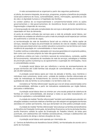 95
A rede socioassistencial se organizará a partir dos seguintes parâmetros:
a) oferta, de maneira integrada, de serviços, programas, projetos e benefícios de proteção
social para cobertura de riscos, vulnerabilidades, danos, vitimizações, agressões ao ciclo
de vida e à dignidade humana e à fragilidade das famílias;
b) caráter público de co-responsabilidade e complementariedade entre as ações
governamentais e não-governamentais de Assistência Social evitando paralelismo,
fragmentação e dispersão de recursos;
c) hierarquização da rede pela complexidade dos serviços e abrangência territorial de sua
capacidade em face da demanda;
d) porta de entrada unificada dos serviços para a rede de proteção social básica, por
intermédio de unidades de referência e para a rede de proteção social especial por centrais
de acolhimento e controle de vagas;
e) territorialização da rede de Assistência Social sob os critérios de: oferta capilar de
serviços, baseada na lógica da proximidade do cotidiano de vida do cidadão; localização
dos serviços para desenvolver seu caráter educativo e preventivo nos territórios com maior
incidência de população em vulnerabilidades e riscos sociais;
f) caráter contínuo e sistemático, planejado com recursos garantidos em orçamento público,
bem como com recursos próprios da rede não-governamental;
g) referência unitária em todo o território nacional de nomenclatura, conteúdo, padrão
de funcionamento, indicadores de resultados de rede de serviços, estratégias e medidas
de prevenção quanto à presença ou ao agravamento e superação de vitimizações, riscos
e vulnerabilidades sociais.
A proteção social básica tem por referência o serviço de acompanhamento de
grupos territoriais até 5.000 famílias sob situação de vulnerabilidade, em núcleos com
até 20.000 habitantes.
A proteção social básica opera por meio da atenção à família, seus membros e
indivíduos mais vulneráveis, tendo como unidade de medida a família referenciada em
razão da metodologia de fortalecimento do convívio familiar, do desenvolvimento da
qualidade de vida da família na comunidade e no território onde vive.
Considera-se “família referenciada” aquela que vive em áreas caracterizadas como
de vulnerabilidade, definidas a partir de indicadores estabelecidos por órgão federal,
pactuados e deliberados.
A proteção social básica deve se orientar por uma escala gradual de cobertura de
famílias em maior vulnerabilidade, até alcançar a todos os que dela necessitarem, em
territórios sujeitados a vulnerabilidade social.
A unidade de medida “família referenciada” também será adotada para atender em
situações isoladas e eventuais relativas a famílias que não estejam em agregados territoriais
atendidas em caráter permanente, mas que demandam do ente público proteção social.
A unidade de medida “família referenciada” deve alcançar as famílias de beneficiários
do Benefício de Prestação Continuada, de benefícios financeiros na forma de bolsa familiar,
auxílio financeiro voltado às ações de Erradicação do Trabalho Infantil, de bolsa para
juventude, com adolescentes sob medidas socioeducativas, crianças e adolescentes sob
medida provisória de abrigo e demais situações de risco.
A proteção social básica será operada por intermédio de:
a)	 Centros de Referência de Assistência Social (CRAS), territorializados de acordo com o
porte do município;
 