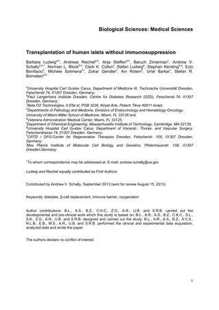 1
 
Biological Sciences: Medical Sciences
Transplantation of human islets without immunosuppression
Barbara Ludwiga,b
, Andreas Reichela,b
, Anja Steffena,b
, Baruch Zimermanc
, Andrew V.
Schallyd,e,1
, Norman L. Blockd,e
, Clark K. Coltonf
, Stefan Ludwigg
, Stephan Kerstingb,g
, Ezio
Bonifacioh
, Michele Solimenab,i
, Zohar Gendlerc
, Avi Rotemc
, Uriel Barkaic
, Stefan R.
Bornsteina,b
a
University Hospital Carl Gustav Carus, Department of Medicine III, Technische Universität Dresden,
Fetscherstr.74, 01307 Dresden, Germany;
b
Paul Langerhans Institute Dresden, Centre for Diabetes Research (DZD), Fetscherstr.74, 01307
Dresden, Germany;
c
Beta-O2 Technologies, 6 Efal st, POB 3226, Kiryat Arie, Petach Tikva 49511 Israel;
d
Departments of Pathology and Medicine, Divisions of Endocrinology and Hematology-Oncology,
University of Miami Miller School of Medicine, Miami, FL 33136 and
e
Veterans Administration Medical Center, Miami, FL 33125;
f
Department of Chemical Engineering, Massachusetts Institute of Technology, Cambridge, MA 02139;
g
University Hospital Carl Gustav Carus, Department of Visceral,- Thorax- and Vascular Surgery,
Fetscherstrasse 74, 01307 Dresden, Germany;
h
CRTD / DFG-Center for Regenerative Therapies Dresden, Fetscherstr. 105, 01307 Dresden,
Germany;
i
Max Planck Institute of Molecular Cell Biology and Genetics,  Pfotenhauerstr. 108, 01307
Dresden,Germany.
1
To whom correspondence may be addressed at: E-mail: andrew.schally@va.gov
Ludwig and Reichel equally contributed as First Authors
Contributed by Andrew V. Schally, September 2013 (sent for review August 15, 2013)
Keywords: diabetes, β-cell replacement, immune barrier, oxygenation
Author contributions: B.L., A.S., B.Z., C.K.C., Z.G., A.R., U.B. and S.R.B. carried out the
developmental and pre-clinical work which this study is based on; B.L., A.R., A.S., B.Z., C.K.C., S.L.,
S.K., Z.G., A.R., U.B. and S.R.B. designed and carried out the study; B.L., A.R., A.S., B.Z., A.V.S.,
N.L.B., E.B., M.S., A.R., U.B. and S.R.B. performed the clinical and experimental data acquisition,
analyzed data and wrote the paper.
The authors declare no conflict of interest.
 