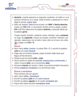 Cursodealfabetizacióntecnológica101UNIDADIV•ProgramasdeaplicaciónenLinux
derecho , cuando aparezca un pequeño cuadrado, sin soltar e ir a la
posición donde se va a copiar, soltar el botón y aparecerá un menú:
elegir la opción copiar aquí.
Sólo con teclado: Seleccionar el texto con MAY + flecha derecha,
copiar con Ctrl + C, ir a la posición donde vamos a pegar y pulsar
Ctrl + V. Para seleccionar la palabra señores y colocarla detrás de
la palabra gorra.
Puede hacerlo también mediante varios métodos: pero cortando
en lugar de copiando. Incluso se pueden combinar métodos: por
ejemplo: seleccionar con el ratón, hacer click en el icono de cortar
y pegar con Ctrl + V.
Buscar
Abrir menú editar, buscar  (o pulsar Ctrl + F ) y escribir la palabra
Julio en el cuadro buscar
Haga click en el botón buscar, pulsar el botón más hasta que
llegue al final del texto.
Observe que encuentra julio y Julio.
Ahora activar la casilla de coincidir mayúsculas y minúsculas, y
volver a buscar julio; ya no encontrará Julio.
Al buscar tranvia (sin acento o tilde), encontrará también tranviarios.
Activar palabras completas y no encontrará nada.
Buscar y reemplazar
Para cambiar julio por agosto:
Abrir menú editar, reemplazar
Escribir la palabra julio en el cuadro buscar
Escribir la palabra agosto en el cuadro remplazar por
Hacer click sobre el botón reemplazar todo
 