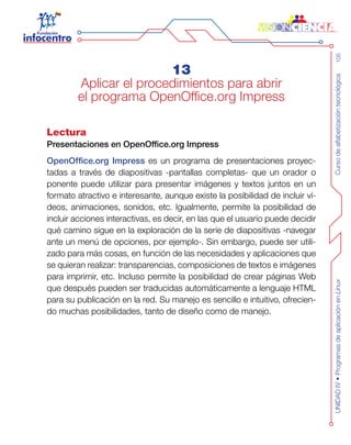 Cursodealfabetizacióntecnológica105UNIDADIV•ProgramasdeaplicaciónenLinux
13
Aplicar el procedimientos para abrir
el programa OpenOffice.org Impress
Lectura
Presentaciones en OpenOffice.org Impress
OpenOffice.org Impress es un programa de presentaciones proyec-
tadas a través de diapositivas -pantallas completas- que un orador o
ponente puede utilizar para presentar imágenes y textos juntos en un
formato atractivo e interesante, aunque existe la posibilidad de incluir ví-
deos, animaciones, sonidos, etc. Igualmente, permite la posibilidad de
incluir acciones interactivas, es decir, en las que el usuario puede decidir
qué camino sigue en la exploración de la serie de diapositivas -navegar
ante un menú de opciones, por ejemplo-. Sin embargo, puede ser utili-
zado para más cosas, en función de las necesidades y aplicaciones que
se quieran realizar: transparencias, composiciones de textos e imágenes
para imprimir, etc. Incluso permite la posibilidad de crear páginas Web
que después pueden ser traducidas automáticamente a lenguaje HTML
para su publicación en la red. Su manejo es sencillo e intuitivo, ofrecien-
do muchas posibilidades, tanto de diseño como de manejo.
 