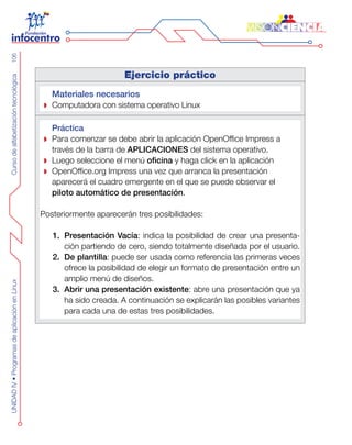 CursodealfabetizacióntecnológicaUNIDADIV•ProgramasdeaplicaciónenLinux106
Ejercicio práctico
Materiales necesarios
Computadora con sistema operativo Linux
Práctica
Para comenzar se debe abrir la aplicación OpenOffice Impress a
través de la barra de APLICACIONES del sistema operativo.
Luego seleccione el menú oficina y haga click en la aplicación
OpenOffice.org Impress una vez que arranca la presentación
aparecerá el cuadro emergente en el que se puede observar el
piloto automático de presentación.
Posteriormente aparecerán tres posibilidades:
Presentación Vacía1.	 : indica la posibilidad de crear una presenta-
ción partiendo de cero, siendo totalmente diseñada por el usuario.
De plantilla2.	 : puede ser usada como referencia las primeras veces
ofrece la posibilidad de elegir un formato de presentación entre un
amplio menú de diseños.
Abrir una presentación existente3.	 : abre una presentación que ya
ha sido creada. A continuación se explicarán las posibles variantes
para cada una de estas tres posibilidades.
 