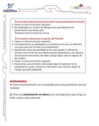 CursodealfabetizacióntecnológicaUNIDADIV•ProgramasdeaplicaciónenLinux108
Si el usuario selecciona la opción abrir una presentación existente
Hacer un click en el botón siguiente.
Se desplegará un cuadro de diálogo para que seleccione la
presentación que desea abrir.
Posteriormente se abrirá la misma.
Si el usuario selecciona la opción de Plantilla
Hacer un click en el botón siguiente.
Inmediatamente se desplegará una ventana en la cual, se obtendrá
una guía para dar formato a la presentación.
Aparecerán otras dos pantallas en las que pueden ir definiendo
asuntos como el fondo que desea para las diapositivas o los efectos
de transición entre éstas. Se debe colocar algún valor en alguna de
las casillas.
Hacer un click en el botón siguiente.
Aparecerán unos formatos adicionales (que no aparecen en la
presentación vacía), coloque la información que requiera según el
trabajo que esté realizando.
Actividades
1. Cree una presentación con una plantilla para una presentación de una
novedad.
2. Cree una presentación en blanco con una diapositiva que tenga un
título y texto a dos columnas.
 