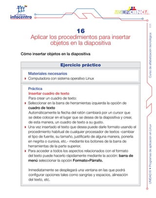 Cursodealfabetizacióntecnológica111UNIDADIV•ProgramasdeaplicaciónenLinux
16
Aplicar los procedimientos para insertar
objetos en la diapositiva
Cómo insertar objetos en la diapositiva
Ejercicio práctico
Materiales necesarios
Computadora con sistema operativo Linux
Práctica
Insertar cuadro de texto
Para crear un cuadro de texto:
Seleccionar en la barra de herramientas izquierda la opción de
cuadro de texto
Automáticamente la flecha del ratón cambiará por un cursor que
se debe colocar en el lugar que se desea de la diapositiva y crear,
de esta manera, un cuadro de texto a su gusto.
Una vez insertado el texto que desea puede darle formato usando el
procedimiento habitual de cualquier procesador de textos -cambiar
el tipo de fuente, su tamaño, justificarlo de alguna manera, ponerla
en negrita o cursiva, etc.- mediante los botones de la barra de
herramientas de la parte superior.
Para acceder a todos los aspectos relacionados con el formato
del texto puede hacerlo rápidamente mediante la acción: barra de
menú seleccionar la opción Formato>Párrafo.
Inmediatamente se desplegará una ventana en las que podrá
configurar opciones tales como sangrías y espacios, alineación
del texto, etc.
 