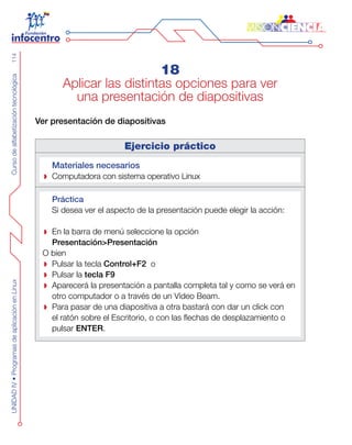 CursodealfabetizacióntecnológicaUNIDADIV•ProgramasdeaplicaciónenLinux114
18
Aplicar las distintas opciones para ver
una presentación de diapositivas
Ver presentación de diapositivas
Ejercicio práctico
Materiales necesarios
Computadora con sistema operativo Linux
Práctica
Si desea ver el aspecto de la presentación puede elegir la acción:
En la barra de menú seleccione la opción
Presentación>Presentación
O bien
Pulsar la tecla Control+F2 o
Pulsar la tecla F9
Aparecerá la presentación a pantalla completa tal y como se verá en
otro computador o a través de un Vídeo Beam.
Para pasar de una diapositiva a otra bastará con dar un click con
el ratón sobre el Escritorio, o con las flechas de desplazamiento o
pulsar ENTER.
 