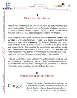 CursodealfabetizacióntecnológicaUNIDADV•Internetbásico122
1
Definición de Internet
Internet está conformado es una red mundial de computadoras que
pueden intercambiar información entre sí. Destinado a todas las personas,
sin importar sin discriminación alguna. Es así, como se convierte este
medio en uno de los más poderosos para compartir información.
Estas computadoras pueden ser de dos tipos: servidores o clientes. Un
servidor es una computadora que realiza varias tareas en provecho de
otras aplicaciones llamadas clientes, ofreciendo los servicios de archivos,
estos permiten a los usuarios almacenar y acceder a los archivos de
una computadora y los servicios de aplicaciones que realizan tareas
para utilidad directa del usuario final. Por el contrario, un cliente es una
computadora que va buscando información; es decir, las computadoras-
clientes se conectan a los servidores para obtener información.
Todas las acciones que usted realiza en Internet se reducen siempre a una
sola: conectarse a un servidor y examinar la información que contiene.
Se puede definir Internet, como un conjunto de servidores que ofrecen
información a computadoras-clientes de todo el mundo.
2
Principales usos de Internet
Buscar información: Consultar información es en
lo primero que se piensa cuando se habla de utilizar
Internet. Existen millones de páginas con informa-
ción de todo tipo, y escrita en todos los idiomas.
 
