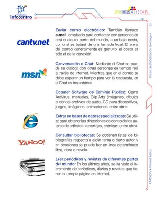 Cursodealfabetizacióntecnológica123UNIDADV•Internetbásico
Enviar correo electrónico: También llamado
e-mail, empleado para contactar con personas en
casi cualquier parte del mundo, a un bajo costo,
como si se tratará de una llamada local. El envío
del correo generalmente es gratuito, el costo es
sólo el de la conexión.
Conversación o Chat: Mediante el Chat se pue-
de se dialoga con otras personas en tiempo real
a través de Internet. Mientras que en el correo se
debe esperar un tiempo para ver la respuesta, en
el Chat es instantánea.
Obtener Software de Dominio Público: Como
Antivirus, manuales, Clip Arts (imágenes, dibujos
o íconos) archivos de audio, CD para dispositivos,
juegos, imágenes, animaciones, entre otros.
Entrar en bases de datosespecializadas: Seutili-
za para obtener las direcciones de correo de los au-
tores de artículos, reportajes, crónicas, entre otros.
Consultar bibliotecas: Se obtienen listas de bi-
bliografías respecto a algún tema o cierto autor, y
en ocasiones se puede leer en línea determinado
libro, obra o novela.
Leer periódicos y revistas de diferentes partes
del mundo: En los últimos años, se ha visto el in-
cremento de periódicos, diarios y revistas que tie-
nen su propia página en Internet.
 