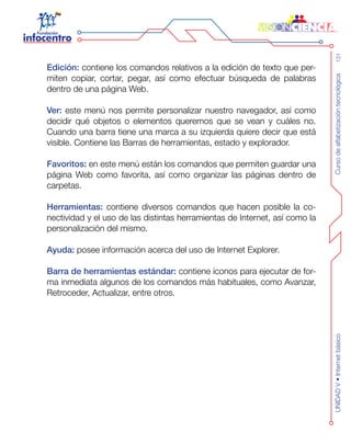 Cursodealfabetizacióntecnológica131UNIDADV•Internetbásico
Edición: contiene los comandos relativos a la edición de texto que per-
miten copiar, cortar, pegar, así como efectuar búsqueda de palabras
dentro de una página Web.
Ver: este menú nos permite personalizar nuestro navegador, así como
decidir qué objetos o elementos queremos que se vean y cuáles no.
Cuando una barra tiene una marca a su izquierda quiere decir que está
visible. Contiene las Barras de herramientas, estado y explorador.
Favoritos: en este menú están los comandos que permiten guardar una
página Web como favorita, así como organizar las páginas dentro de
carpetas.
Herramientas: contiene diversos comandos que hacen posible la co-
nectividad y el uso de las distintas herramientas de Internet, así como la
personalización del mismo.
Ayuda: posee información acerca del uso de Internet Explorer.
Barra de herramientas estándar: contiene íconos para ejecutar de for-
ma inmediata algunos de los comandos más habituales, como Avanzar,
Retroceder, Actualizar, entre otros.
 