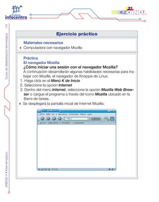 CursodealfabetizacióntecnológicaUNIDADV•Internetbásico134
Ejercicio práctico
Materiales necesarios
Computadora con navegador Mozilla
Práctica
El navegador Mozilla
¿Cómo iniciar una sesión con el navegador Mozilla?
A continuación desarrollarán algunas habilidades necesarias para tra-
bajar con Mozilla, el navegador de Knoppix de Linux:
1. Haga click en el Menú K de Inicio
2. Seleccione la opción Internet
3. Dentro del menú Internet, seleccione la opción Mozilla Web Brow-
ser o cargue el programa a través del ícono Mozilla ubicado en la
Barra de tareas.
Se desplegará la pantalla inicial de Internet Mozilla:
 