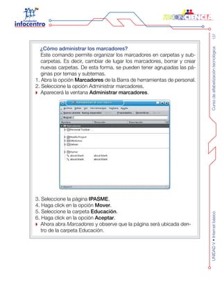 Cursodealfabetizacióntecnológica137UNIDADV•Internetbásico
¿Cómo administrar los marcadores?
	 Este comando permite organizar los marcadores en carpetas y sub-
carpetas. Es decir, cambiar de lugar los marcadores, borrar y crear
nuevas carpetas. De esta forma, se pueden tener agrupadas las pá-
ginas por temas y subtemas.
1. Abra la opción Marcadores de la Barra de herramientas de personal.
2. Seleccione la opción Administrar marcadores.
Aparecerá la ventana Administrar marcadores.
3. Seleccione la página IPASME.
4. Haga click en la opción Mover.
5. Seleccione la carpeta Educación.
6. Haga click en la opción Aceptar.
Ahora abra Marcadores y observe que la página será ubicada den-
tro de la carpeta Educación.
 