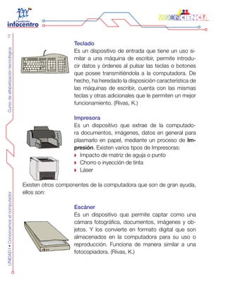 CursodealfabetizacióntecnológicaUNIDADI•Conozcamoselcomputador14
Teclado
Es un dispositivo de entrada que tiene un uso si-
milar a una máquina de escribir, permite introdu-
cir datos y órdenes al pulsar las teclas o botones
que posee transmitiéndola a la computadora. De
hecho, ha heredado la disposición característica de
las máquinas de escribir, cuenta con las mismas
teclas y otras adicionales que le permiten un mejor
funcionamiento. (Rivas, K.)
Impresora
Es un dispositivo que extrae de la computado-
ra documentos, imágenes, datos en general para
plasmarlo en papel, mediante un proceso de Im-
presión. Existen varios tipos de Impresoras:
Impacto de matriz de aguja o punto
Chorro o inyección de tinta
Láser
Existen otros componentes de la computadora que son de gran ayuda,
ellos son:
Escáner
Es un dispositivo que permite captar como una
cámara fotográfica, documentos, imágenes y ob-
jetos. Y los convierte en formato digital que son
almacenados en la computadora para su uso o
reproducción. Funciona de manera similar a una
fotocopiadora. (Rivas, K.)
 