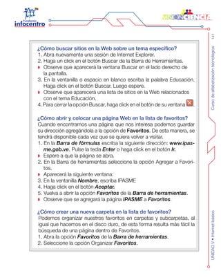 Cursodealfabetizacióntecnológica141UNIDADV•Internetbásico
¿Cómo buscar sitios en la Web sobre un tema específico?
1. Abra nuevamente una sesión de Internet Explorer.
2. Haga un click en el botón Buscar de la Barra de Herramientas.
Observe que aparecerá la ventana Buscar en el lado derecho de
la pantalla.
3. En la ventanilla o espacio en blanco escriba la palabra Educación.
Haga click en el botón Buscar. Luego espere.
Observe que aparecerá una lista de sitios en la Web relacionados
con el tema Educación.
4. Para cerrar la opción Buscar, haga click en el botón de su ventana .
¿Cómo abrir y colocar una página Web en la lista de favoritos?
Cuando encontramos una página que nos interesa podemos guardar
su dirección agregándola a la opción de Favoritos. De esta manera, se
tendrá disponible cada vez que se quiera volver a visitar.
1. En la Barra de fórmulas escriba la siguiente dirección: www.ipas-
me.gob.ve. Pulse la tecla Enter o haga click en el botón Ir.
Espere a que la página se abra.
2. En la Barra de herramientas seleccione la opción Agregar a Favori-
tos.
Aparecerá la siguiente ventana:
3. En la ventanilla Nombre, escriba IPASME
4. Haga click en el botón Aceptar.
5. Vuelva a abrir la opción Favoritos de la Barra de herramientas.
Observe que se agregará la página IPASME a Favoritos.
¿Cómo crear una nueva carpeta en la lista de favoritos?
	 Podemos organizar nuestros favoritos en carpetas y subcarpetas, al
igual que hacemos en el disco duro, de esta forma resulta más fácil la
búsqueda de una página dentro de Favoritos.
1. Abra la opción Favoritos de la Barra de herramientas.
2. Seleccione la opción Organizar Favoritos.
 