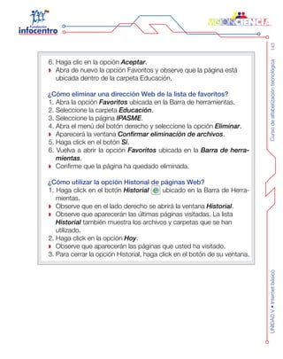 Cursodealfabetizacióntecnológica143UNIDADV•Internetbásico
6. Haga clic en la opción Aceptar.
Abra de nuevo la opción Favoritos y observe que la página está
ubicada dentro de la carpeta Educación.
¿Cómo eliminar una dirección Web de la lista de favoritos?
1. Abra la opción Favoritos ubicada en la Barra de herramientas.
2. Seleccione la carpeta Educación.
3. Seleccione la página IPASME.
4. Abra el menú del botón derecho y seleccione la opción Eliminar.
Aparecerá la ventana Confirmar eliminación de archivos.
5. Haga click en el botón Sí.
6. Vuelva a abrir la opción Favoritos ubicada en la Barra de herra-
mientas.
Confirme que la página ha quedado eliminada.
¿Cómo utilizar la opción Historial de páginas Web?
1. Haga click en el botón Historial ubicado en la Barra de Herra-
mientas.
Observe que en el lado derecho se abrirá la ventana Historial.
Observe que aparecerán las últimas páginas visitadas. La lista
Historial también muestra los archivos y carpetas que se han
utilizado.
2. Haga click en la opción Hoy.
Observe que aparecerán las páginas que usted ha visitado.
3. Para cerrar la opción Historial, haga click en el botón de su ventana.
 