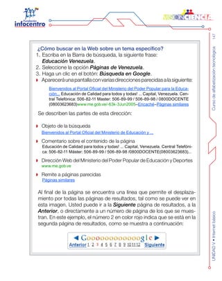 Cursodealfabetizacióntecnológica147UNIDADV•Internetbásico
¿Cómo buscar en la Web sobre un tema específico?
Escriba en la Barra de búsqueda, la siguiente frase:1.	
Educación Venezuela.
Seleccione la opción2.	 Páginas de Venezuela.
Haga un clic en el botón:3.	 Búsqueda en Google.
Apareceráunapantallaconvariasdireccionesparecidasalasiguiente:
Bienvenidos al Portal Oficial del Ministerio del Poder Popular para la Educa-
ción... Educación de Calidad para todos y todas! ... Capital, Venezuela. Cen-
tral Telefónica: 506-82-11 Master: 506-89-99 / 506-89-98 / 0800DOCENTE
(08003623683)www.me.gob.ve/-63k-3Jun2005–Encaché–Páginas similares
Se describen las partes de esta dirección:
Objeto de la búsqueda
Bienvenidos al Portal Oficial del Ministerio de Educación y ...
Comentario sobre el contenido de la página
Educación de Calidad para todos y todas! ... Capital, Venezuela. Central Telefóni-
ca: 506-82-11 Máster: 506-89-99 / 506-89-98 /0800DOCENTE(08003623683)...
Dirección Web del Ministerio del Poder Popular de Educación y Deportes
www.me.gob.ve
Remite a páginas parecidas
Páginas similares
Al final de la página se encuentra una línea que permite el desplaza-
miento por todas las páginas de resultados, tal como se puede ver en
esta imagen. Usted puede ir a la Siguiente página de resultados, a la
Anterior, o directamente a un número de página de los que se mues-
tran. En este ejemplo, el número 2 en color rojo indica que se está en la
segunda página de resultados, como se muestra a continuación:
 