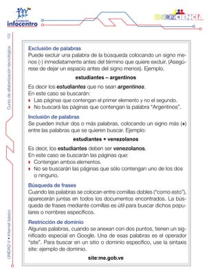 CursodealfabetizacióntecnológicaUNIDADV•Internetbásico152
Exclusión de palabras
Puede excluir una palabra de la búsqueda colocando un signo me-
nos (-) inmediatamente antes del término que quiere excluir. (Asegú-
rese de dejar un espacio antes del signo menos). Ejemplo.
estudiantes – argentinos
Es decir los estudiantes que no sean argentinos.
En este caso se buscarán:
Las páginas que contengan el primer elemento y no el segundo.
No bu scará las páginas que contengan la palabra “Argentinos”.
Inclusión de palabras
Se pueden incluir dos o más palabras, colocando un signo más (+)
entre las palabras que se quieren buscar. Ejemplo:
estudiantes + venezolanos
Es decir, los estudiantes deben ser venezolanos.
En este caso se buscarán las páginas que:
C ontengan ambos elementos.
N o se buscarán las páginas que sólo contengan uno de los dos
o ninguno.
Búsqueda de frases
Cuando las palabras se colocan entre comillas dobles (“como esto”),
aparecerán juntas en todos los documentos encontrados. La bús-
queda de frases mediante comillas es útil para buscar dichos popu-
lares o nombres específicos.
Restricción de dominio
Algunas palabras, cuando se anexan con dos puntos, tienen un sig-
nificado especial en Google. Una de esas palabras es el operador
“site”. Para buscar en un sitio o dominio específico, use la sintaxis
site: ejemplo de dominio.
site:me.gob.ve
 