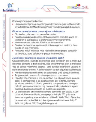 CursodealfabetizacióntecnológicaUNIDADV•Internetbásico154
Como ejercicio puede buscar:
Únic amentepáginasquecontenganeldominiome.gob.ve(Bienvenido
al Portal Oficial del Ministerio del Poder Popular para la Educación).
Otras recomendaciones para mejorar la búsqueda
Eli mine las palabras comunes o frecuentes.
No utilice palabras de pocas sílabas como los artículos, pues no
facilitarán la búsqueda y la prolongarán innecesariamente.
No use muchas palabras. Elimine las innecesarias
Cambie de buscador, quizás esté sobrecargado o realice la bús-
queda en otro momento.
Recuerde incluir los sitios más habituales en su propia colección
de favoritos, para así ahorrar pasos intermedios.
¿Qué hacer cuando no aparece una página Web?
Ocasionalmente, cuando escribimos una dirección en la Red que
creemos correcta o bien escrita, nos encontramos con el mensaje:
“No se puede mostrar la página”. Esto sucede cuando el usuario in-
curre en ciertos errores. A continuación se dan algunas sugerencias:
No d eje espacios libres entre los caracteres y no coloque acentos.
Tenga cuidado y no confunda un punto con una coma.
El prefijo http:// indica el tipo de archivo que obtendremos, en este
caso, le corresponde a las páginas Web, por lo tanto, siempre
se iniciará con http://. Por lo general la computadora lo toma por
defecto, pero en ocasiones hay que escribirlo y olvidamos alguna
diagonal. La recomendación es cuidar este aspecto.
La dirección del sitio Web no siempre comienza con WWW. Cuan-
do se inició este ambiente, se agregaba la triple “W” y de esta
forma se sugería que se estaba en el World Wide Web. Ejemplos
de ausencia de las 3W son las siguientes direcciones: http://
fede.me.gob.ve, http://sagabit.me.gov.ve.
 