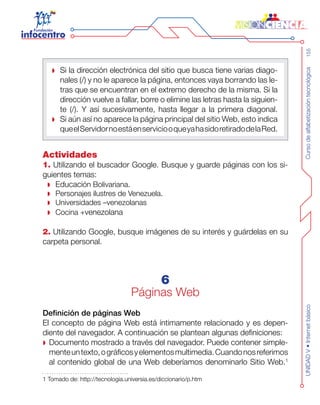 Cursodealfabetizacióntecnológica155UNIDADV•Internetbásico
Si la dirección electrónica del sitio que busca tiene varias diago-
nales (/) y no le aparece la página, entonces vaya borrando las le-
tras que se encuentran en el extremo derecho de la misma. Si la
dirección vuelve a fallar, borre o elimine las letras hasta la siguien-
te (/). Y así sucesivamente, hasta llegar a la primera diagonal.
Si aún así no aparece la página principal del sitio Web, esto indica
queelServidornoestáenserviciooqueyahasidoretiradodelaRed.
Actividades
1. Utilizando el buscador Google. Busque y guarde páginas con los si-
guientes temas:
Educaci ón Bolivariana.
Personajes ilustres de Venezuela.
Universidades –venezolanas
Cocina + venezolana
2. Utilizando Google, busque imágenes de su interés y guárdelas en su
carpeta personal.
6
Páginas Web
Definición de páginas Web
El concepto de página Web está íntimamente relacionado y es depen-
diente del navegador. A continuación se plantean algunas definiciones:
Documento mostrado a través del navegador. Puede contener simple-
menteuntexto,ográficosyelementosmultimedia.Cuandonosreferimos
al contenido global de una Web deberíamos denominarlo Sitio Web.1
1 Tomado de: http://tecnologia.universia.es/diccionario/p.htm
 