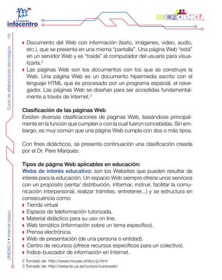 CursodealfabetizacióntecnológicaUNIDADV•Internetbásico156
Documento del Web con información (texto, imágenes, video, audio,
etc.), que se presenta en una misma “pantalla”. Una página Web “está”
en un servidor Web y es “traída” al computador del usuario para visua-
lizarla.2
Las páginas Web son los documentos con los que se construye la
Web. Una página Web es un documento hipermedia escrito con el
lenguaje HTML que es procesado por un programa especial, el nave-
gador. Las páginas Web se diseñan para ser accedidas fundamental-
mente a través de Internet.3
Clasificación de las páginas Web
Existen diversas clasificaciones de paginas Web, basándose principal-
mente en la función que cumplen o con la cual fueron concebidas. Sin em-
bargo, es muy común que una página Web cumpla con dos o más tipos.
Con fines didácticos, se presenta continuación una clasificación creada
por el Dr. Pere Marqués:
Tipos de página Web aplicables en educación:
Webs de interés educativo: son los Websites que pueden resultar de
interés para la educación. Un espacio Web siempre ofrece unos servicios
con un propósito (venta/ distribución, informar, instruir, facilitar la comu-
nicación interpersonal, realizar trámites, entretener...) y se estructura en
consecuencia como:
Tienda virtual
Espacio de teleformación tutorizada.
Material didáctico para su uso on line.
Web temático (información sobre un tema específico).
Prensa electrónica.
Web de presentación (de una persona o entidad).
Centro de recursos (ofrece recursos específicos para un colectivo).
Índice-buscador de información en Internet.
2 Tomado de: http://www.mouse.cl/dicc/p.html
3 Tomado de: http://www.lsi.us.es/cursos/cursoweb/
 