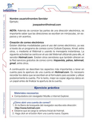 CursodealfabetizacióntecnológicaUNIDADV•Internetbásico158
Nombre usuario@nombre Servidor
Ejemplo:
josepadron@hotmail.com
NOTA: Además de conocer las partes de una dirección electrónica, es
importante saber que las direcciones se escriben en minúsculas, sin es-
pacios y sin acentos.
Creación de correo electrónico
Existen distintas modalidades para el uso del correo electrónico, ya sea
a través de un programa de correos como Outlook Express, Kmail, entre
otros, o mediante el Webmail o usando la mensajería instantánea. La
siguiente actividad se centra en el uso del Webmail utilizando para ello, el
servidor Hotmail.com. Existen otros servidores que también ofrecen en
la Red servicios gratuitos de correo como: hispavista, yahoo, latinmail,
gmail, entre otros.
A continuación se describen los aspectos más importantes a tener en
cuenta para la apertura de una cuenta en Hotmail.com. Es necesario
recordar los datos que se escriben en el formulario para acceder y utilizar
posteriormente la cuenta. Por lo tanto, mejor es copiar algunos datos en
un papel antes de finalizar la apertura de la cuenta.
Ejercicio práctico
Materiales necesarios
Computadora con navegador Mozilla o Internet Explorer.
¿Cómo abrir una cuenta de correo?
1. En la Barra de búsqueda del navegador escriba esta dirección:
http://www.hotmail.com
Observe que se carga la ventana Inicial de Hotmail.
2. Haga click en el botón Abrir una cuenta nueva. Espere.
 