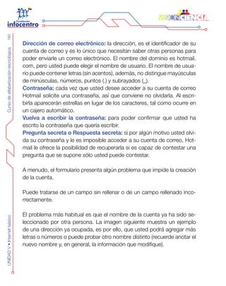 CursodealfabetizacióntecnológicaUNIDADV•Internetbásico160
Dirección de correo electrónico: la dirección, es el identificador de su
cuenta de correo y es lo único que necesitan saber otras personas para
poder enviarle un correo electrónico. El nombre del dominio es hotmail.
com, pero usted puede elegir el nombre de usuario. El nombre de usua-
rio puede contener letras (sin acentos), además, no distingue mayúsculas
de minúsculas, números, puntos (.) y subrayados (_).
Contraseña: cada vez que usted desee acceder a su cuenta de correo
Hotmail solicite una contraseña, así que conviene no olvidarla. Al escri-
birla aparecerán estrellas en lugar de los caracteres, tal como ocurre en
un cajero automático.
Vuelva a escribir la contraseña: para poder confirmar que usted ha
escrito la contraseña que quería escribir.
Pregunta secreta o Respuesta secreta: si por algún motivo usted olvi-
da su contraseña y le es imposible acceder a su cuenta de correo, Hot-
mail le ofrece la posibilidad de recuperarla si es capaz de contestar una
pregunta que se supone sólo usted puede contestar.
A menudo, el formulario presenta algún problema que impide la creación
de la cuenta.
Puede tratarse de un campo sin rellenar o de un campo rellenado inco-
rrectamente.
El problema más habitual es que el nombre de la cuenta ya ha sido se-
leccionado por otra persona. La imagen siguiente muestra un ejemplo
de una dirección ya ocupada, es por ello, que usted podrá agregar más
letras o números o puede probar otro nombre distinto (recuerde anotar el
nuevo nombre y, en general, la información que modifique).
 