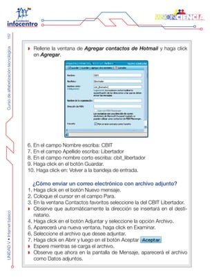 CursodealfabetizacióntecnológicaUNIDADV•Internetbásico162
Rellene la ventana de Agregar contactos de Hotmail y haga click
en Agregar.
6. En el campo Nombre escriba: CBIT
7. En el campo Apellido escriba: Libertador
8. En el campo nombre corto escriba: cbit_libertador
9. Haga click en el botón Guardar.
10. Haga click en: Volver a la bandeja de entrada.
¿Cómo enviar un correo electrónico con archivo adjunto?
1. Haga click en el botón Nuevo mensaje.
2. Coloque el cursor en el campo Para.
3. En la ventana Contactos favoritos seleccione la del CBIT Libertador.
Observe que automáticamente la dirección se insertará en el desti-
natario.
4. Haga click en el botón Adjuntar y seleccione la opción Archivo.
5. Aparecerá una nueva ventana, haga click en Examinar.
6. Seleccione el archivo que desee adjuntar.
7. Haga click en Abrir y luego en el botón Aceptar
Espere mientras se carga el archivo.
Observe que ahora en la pantalla de Mensaje, aparecerá el archivo
como Datos adjuntos.
 