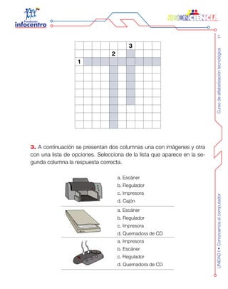 Cursodealfabetizacióntecnológica17UNIDADI•Conozcamoselcomputador
3
2
1
3. A continuación se presentan dos columnas una con imágenes y otra
con una lista de opciones. Selecciona de la lista que aparece en la se-
gunda columna la respuesta correcta.
a. Escáner
b. Regulador
c. Impresora
d. Cajón
a. Escáner
b. Regulador
c. Impresora
d. Quemadora de CD
a. Impresora
b. Escáner
c. Regulador
d. Quemadora de CD
 