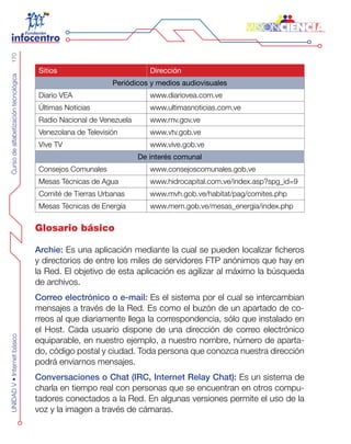 CursodealfabetizacióntecnológicaUNIDADV•Internetbásico170
Sitios Dirección
Periódicos y medios audiovisuales
Diario VEA www.diariovea.com.ve
Últimas Noticias www.ultimasnoticias.com.ve
Radio Nacional de Venezuela www.rnv.gov.ve
Venezolana de Televisión www.vtv.gob.ve
Vive TV www.vive.gob.ve
De interés comunal
Consejos Comunales www.consejoscomunales.gob.ve
Mesas Técnicas de Agua www.hidrocapital.com.ve/index.asp?spg_id=9
Comité de Tierras Urbanas www.mvh.gob.ve/habitat/pag/comites.php
Mesas Técnicas de Energía www.mem.gob.ve/mesas_energia/index.php
Glosario básico
Archie: Es una aplicación mediante la cual se pueden localizar ficheros
y directorios de entre los miles de servidores FTP anónimos que hay en
la Red. El objetivo de esta aplicación es agilizar al máximo la búsqueda
de archivos.
Correo electrónico o e-mail: Es el sistema por el cual se intercambian
mensajes a través de la Red. Es como el buzón de un apartado de co-
rreos al que diariamente llega la correspondencia, sólo que instalado en
el Host. Cada usuario dispone de una dirección de correo electrónico
equiparable, en nuestro ejemplo, a nuestro nombre, número de aparta-
do, código postal y ciudad. Toda persona que conozca nuestra dirección
podrá enviarnos mensajes.
Conversaciones o Chat (IRC, Internet Relay Chat): Es un sistema de
charla en tiempo real con personas que se encuentran en otros compu-
tadores conectados a la Red. En algunas versiones permite el uso de la
voz y la imagen a través de cámaras.
 