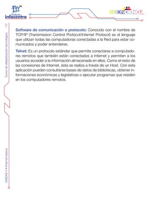 CursodealfabetizacióntecnológicaUNIDADV•Internetbásico172
Software de comunicación o protocolo: Conocido con el nombre de
TCP/IP (Transmission Control Protocol/Internet Protocol) es el lenguaje
que utilizan todas las computadoras conectadas a la Red para estar co-
municados y poder entenderse.
Telnet: Es un protocolo estándar que permite conectarse a computado-
res remotos que también están conectados a Internet y permiten a los
usuarios acceder a la información almacenada en ellos. Como el resto de
las conexiones de Internet, ésta se realiza a través de un Host. Con esta
aplicación pueden consultarse bases de datos de bibliotecas, obtener in-
formaciones económicas y legislativas o ejecutar programas que residen
en los computadores remotos.
 